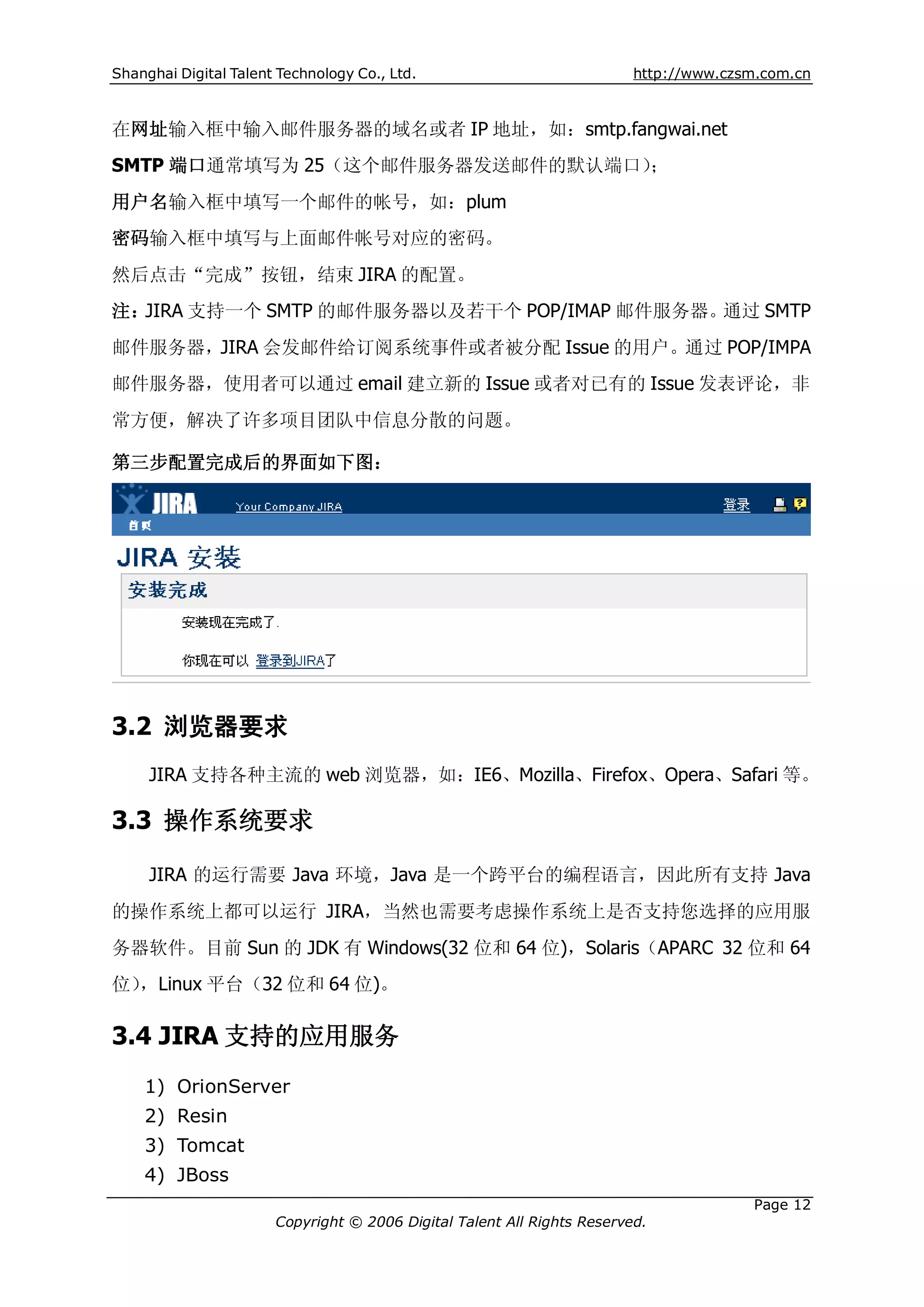 Shanghai Digital Talent Technology Co., Ltd.                             http://www.czsm.com.cn



在网址输入框中输入邮件服务器的域名或者 IP 地址，如：smtp.fangwai.net
SMTP 端口通常填写为 25（这个邮件服务器发送邮件的默认端口）；
用户名输入框中填写一个邮件的帐号，如：plum
密码输入框中填写与上面邮件帐号对应的密码。
然后点击“完成”按钮，结束 JIRA 的配置。
注：JIRA 支持一个 SMTP 的邮件服务器以及若干个 POP/IMAP 邮件服务器。通过 SMTP
邮件服务器，JIRA 会发邮件给订阅系统事件或者被分配 Issue 的用户。通过 POP/IMPA
邮件服务器，使用者可以通过 email 建立新的 Issue 或者对已有的 Issue 发表评论，非
常方便，解决了许多项目团队中信息分散的问题。

第三步配置完成后的界面如下图：




3.2 浏览器要求
     JIRA 支持各种主流的 web 浏览器，如：IE6、Mozilla、Firefox、Opera、Safari 等。

3.3 操作系统要求

     JIRA 的运行需要 Java 环境，Java 是一个跨平台的编程语言，因此所有支持 Java
的操作系统上都可以运行 JIRA，当然也需要考虑操作系统上是否支持您选择的应用服
务器软件。目前 Sun 的 JDK 有 Windows(32 位和 64 位)，Solaris（APARC 32 位和 64
位），Linux 平台（32 位和 64 位)。

3.4 JIRA 支持的应用服务
    1) OrionServer
    2) Resin
    3) Tomcat
    4) JBoss
                                                                                       Page 12
                       Copyright © 2006 Digital Talent All Rights Reserved.
 