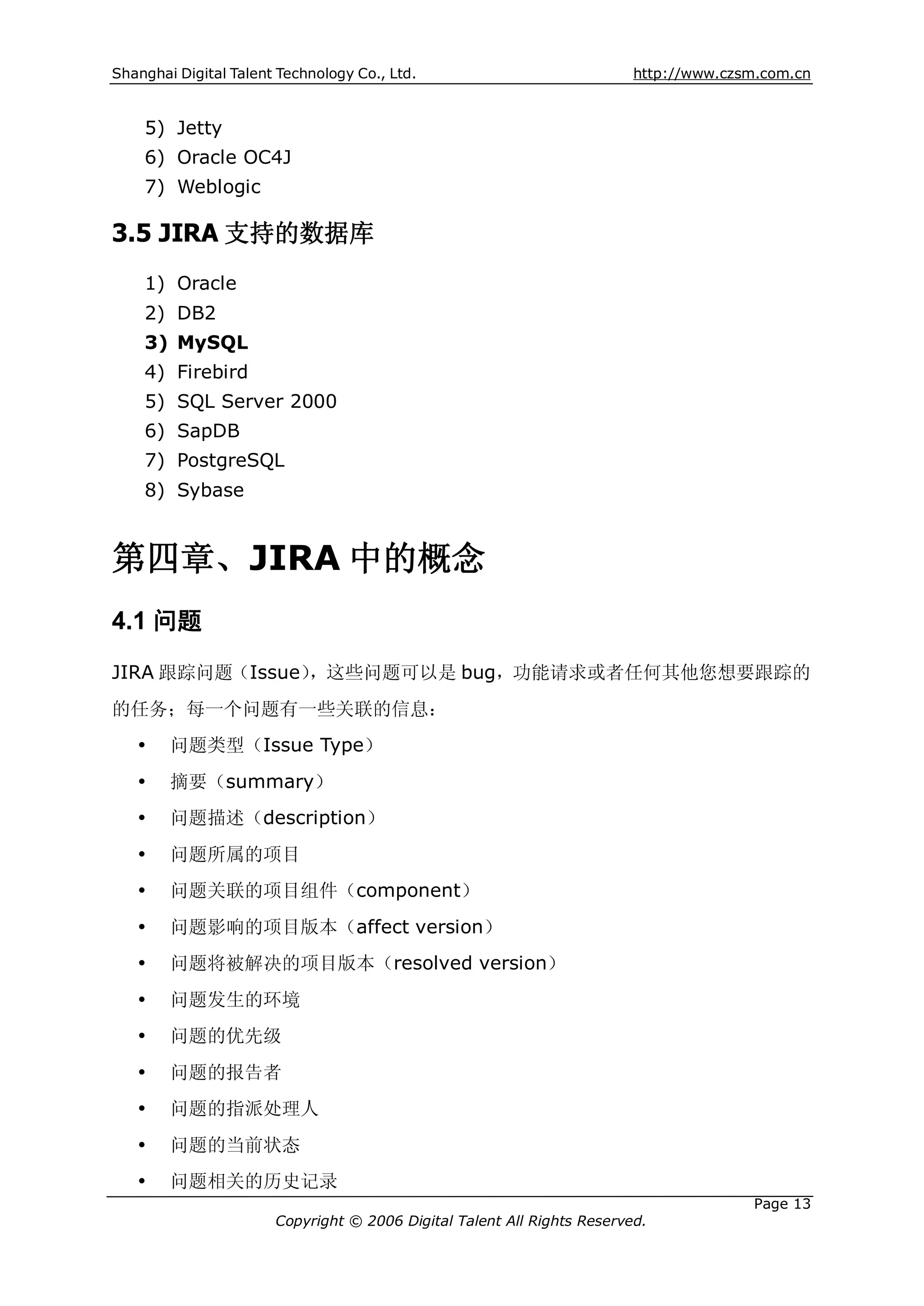 Shanghai Digital Talent Technology Co., Ltd.                             http://www.czsm.com.cn


    5) Jetty
    6) Oracle OC4J
    7) Weblogic

3.5 JIRA 支持的数据库
    1) Oracle
    2) DB2
    3) MySQL
    4) Firebird
    5) SQL Server 2000
    6) SapDB
    7) PostgreSQL
    8) Sybase


第四章、JIRA 中的概念
4.1 问题
JIRA 跟踪问题（Issue），这些问题可以是 bug，功能请求或者任何其他您想要跟踪的
的任务；每一个问题有一些关联的信息：
   Ÿ    问题类型（Issue Type）
   Ÿ    摘要（summary）
   Ÿ    问题描述（description）
   Ÿ    问题所属的项目
   Ÿ    问题关联的项目组件（component）
   Ÿ    问题影响的项目版本（affect version）
   Ÿ    问题将被解决的项目版本（resolved version）
   Ÿ    问题发生的环境
   Ÿ    问题的优先级
   Ÿ    问题的报告者
   Ÿ    问题的指派处理人
   Ÿ    问题的当前状态
   Ÿ    问题相关的历史记录
                                                                                       Page 13
                       Copyright © 2006 Digital Talent All Rights Reserved.
 