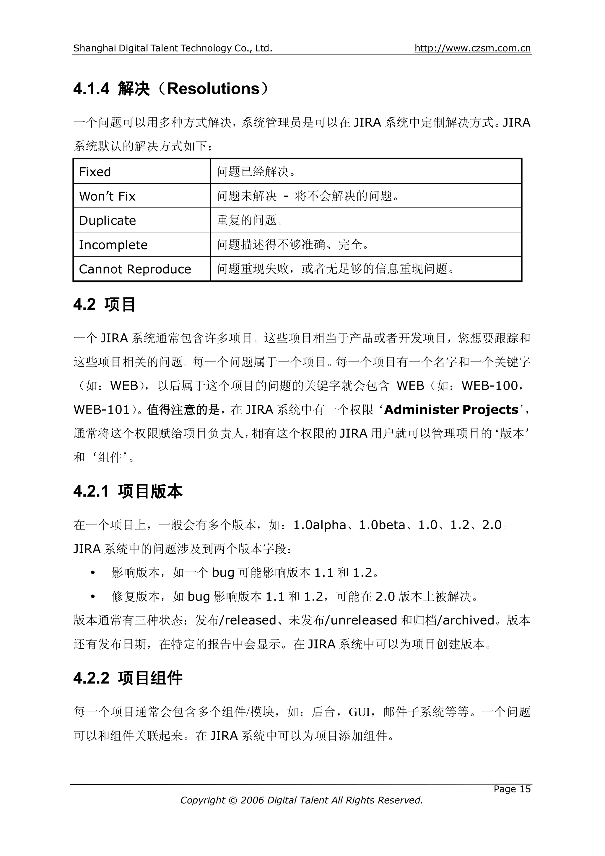 Shanghai Digital Talent Technology Co., Ltd.                             http://www.czsm.com.cn



4.1.4 解决（Resolutions）
一个问题可以用多种方式解决，系统管理员是可以在 JIRA 系统中定制解决方式。JIRA
系统默认的解决方式如下：

 Fixed                         问题已经解决。

 Won’t Fix                     问题未解决 - 将不会解决的问题。

 Duplicate                     重复的问题。

 Incomplete                    问题描述得不够准确、完全。

 Cannot Reproduce              问题重现失败，或者无足够的信息重现问题。


4.2 项目
一个 JIRA 系统通常包含许多项目。这些项目相当于产品或者开发项目，您想要跟踪和
这些项目相关的问题。每一个问题属于一个项目。每一个项目有一个名字和一个关键字
（如：WEB），以后属于这个项目的问题的关键字就会包含 WEB（如：WEB-100，
WEB-101）。值得注意的是，在 JIRA 系统中有一个权限‘Administer Projects’，
通常将这个权限赋给项目负责人，拥有这个权限的 JIRA 用户就可以管理项目的‘版本’
和‘组件’。

4.2.1 项目版本
在一个项目上，一般会有多个版本，如：1.0alpha、1.0beta、1.0、1.2、2.0。
JIRA 系统中的问题涉及到两个版本字段：
   Ÿ    影响版本，如一个 bug 可能影响版本 1.1 和 1.2。
   Ÿ    修复版本，如 bug 影响版本 1.1 和 1.2，可能在 2.0 版本上被解决。
版本通常有三种状态：发布/released、未发布/unreleased 和归档/archived。版本
还有发布日期，在特定的报告中会显示。在 JIRA 系统中可以为项目创建版本。

4.2.2 项目组件
每一个项目通常会包含多个组件/模块，如：后台，GUI，邮件子系统等等。一个问题
可以和组件关联起来。在 JIRA 系统中可以为项目添加组件。



                                                                                       Page 15
                       Copyright © 2006 Digital Talent All Rights Reserved.
 
