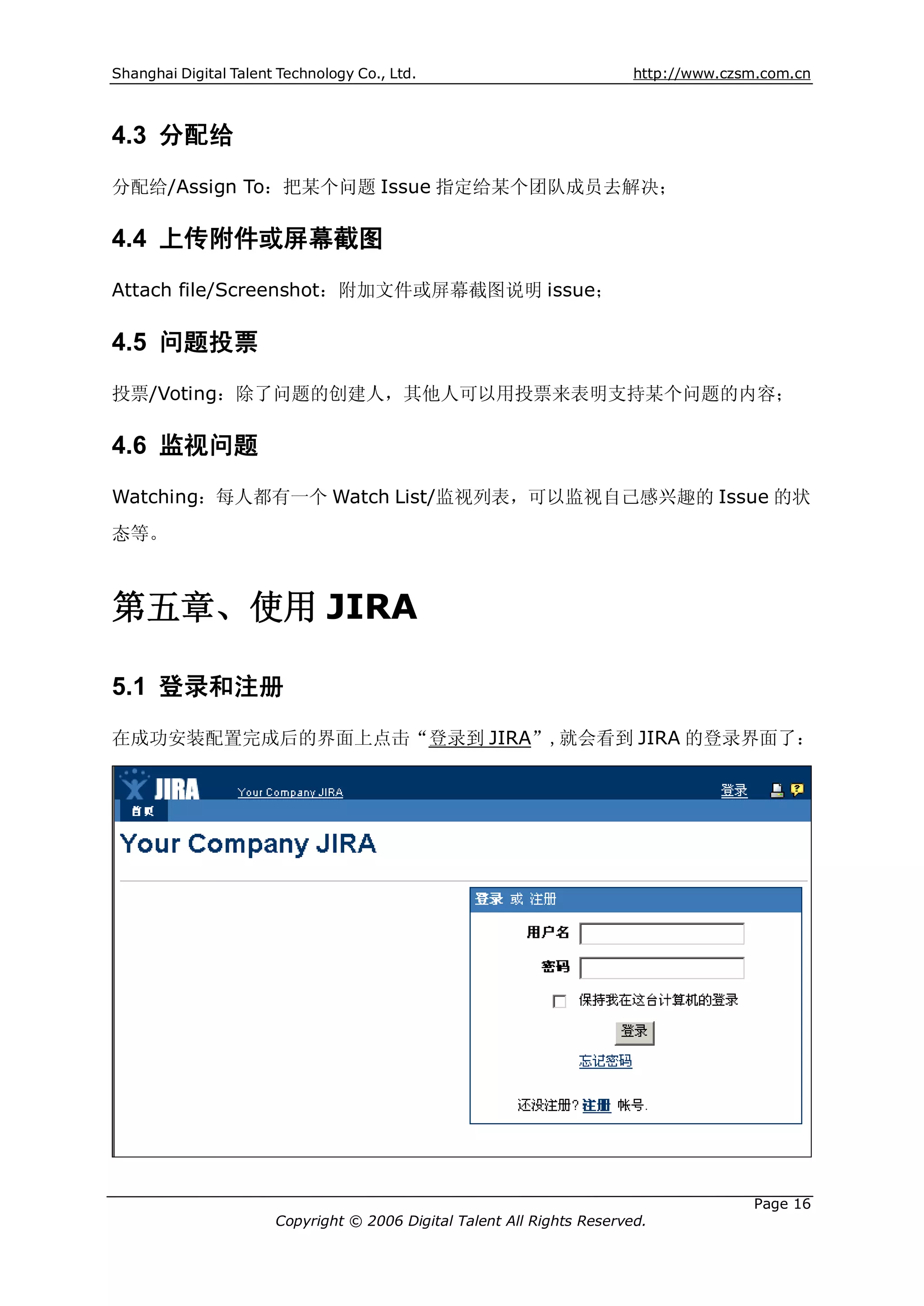 Shanghai Digital Talent Technology Co., Ltd.                             http://www.czsm.com.cn



4.3 分配给
分配给/Assign To：把某个问题 Issue 指定给某个团队成员去解决；

4.4 上传附件或屏幕截图
Attach file/Screenshot：附加文件或屏幕截图说明 issue；

4.5 问题投票
投票/Voting：除了问题的创建人，其他人可以用投票来表明支持某个问题的内容；

4.6 监视问题
Watching：每人都有一个 Watch List/监视列表，可以监视自己感兴趣的 Issue 的状
态等。



第五章、使用 JIRA

5.1 登录和注册
在成功安装配置完成后的界面上点击“登录到 JIRA”,就会看到 JIRA 的登录界面了：




                                                                                       Page 16
                       Copyright © 2006 Digital Talent All Rights Reserved.
 