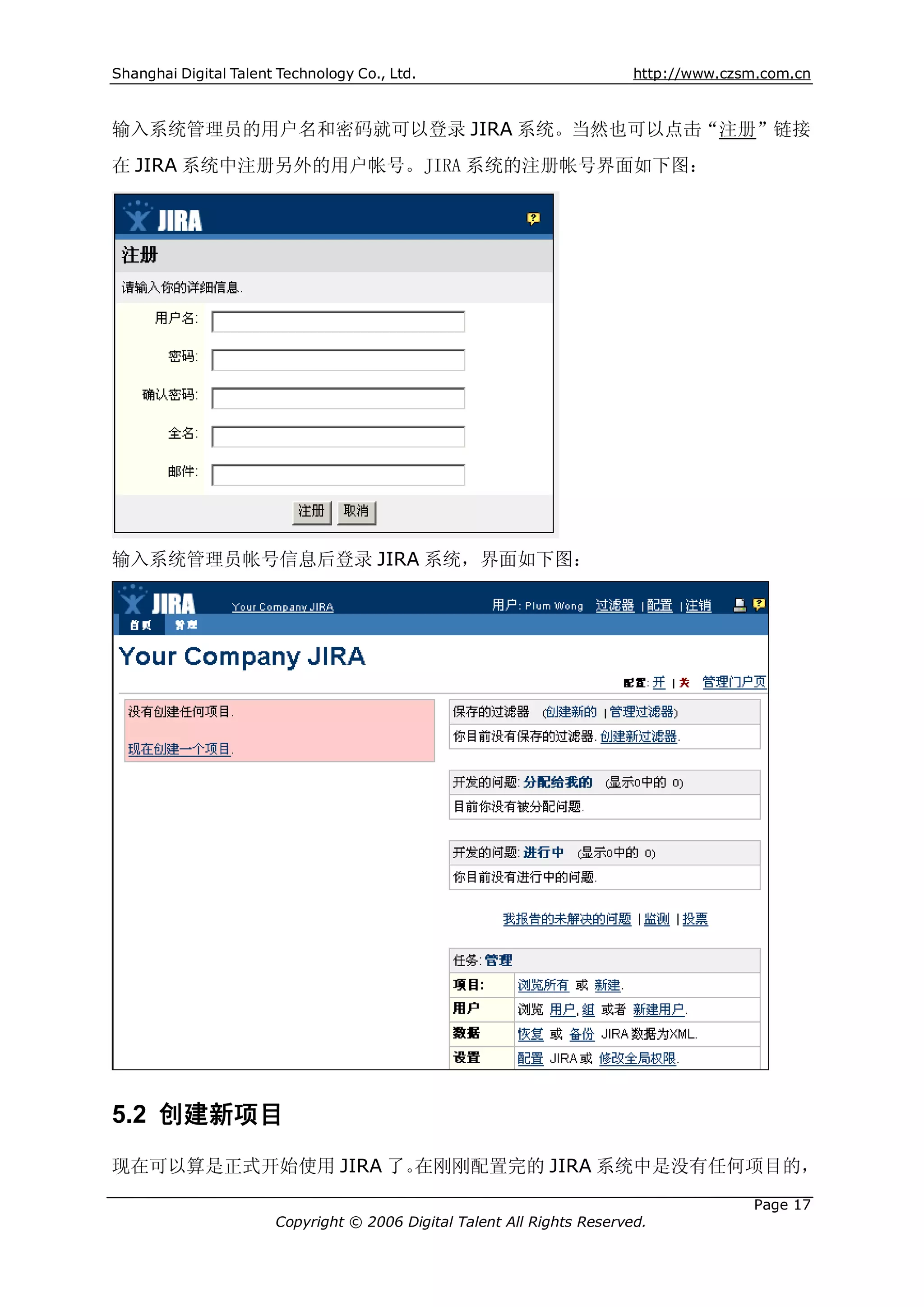 Shanghai Digital Talent Technology Co., Ltd.                             http://www.czsm.com.cn



输入系统管理员的用户名和密码就可以登录 JIRA 系统。当然也可以点击“注册”链接
在 JIRA 系统中注册另外的用户帐号。JIRA 系统的注册帐号界面如下图：




输入系统管理员帐号信息后登录 JIRA 系统，界面如下图：




5.2 创建新项目
现在可以算是正式开始使用 JIRA 了。在刚刚配置完的 JIRA 系统中是没有任何项目的，

                                                                                       Page 17
                       Copyright © 2006 Digital Talent All Rights Reserved.
 