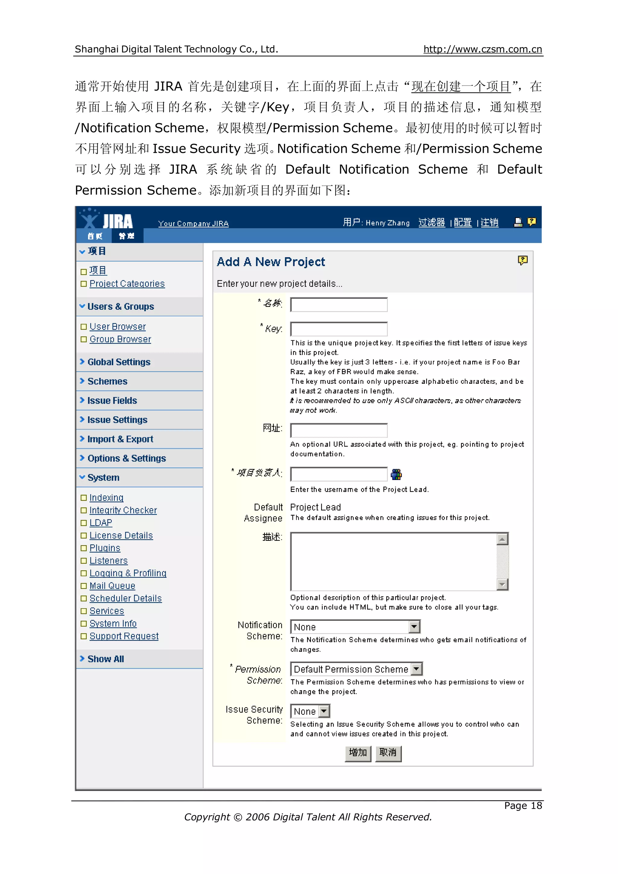 Shanghai Digital Talent Technology Co., Ltd.                             http://www.czsm.com.cn



通常开始使用 JIRA 首先是创建项目，在上面的界面上点击“现在创建一个项目”，在
界面上输入项目的名称，关键字/Key，项目负责人，项目的描述信息，通知模型
/Notification Scheme，权限模型/Permission Scheme。最初使用的时候可以暂时
不用管网址和 Issue Security 选项。Notification Scheme 和/Permission Scheme
可 以 分 别 选 择 JIRA 系 统 缺 省 的 Default Notification Scheme 和 Default
Permission Scheme。添加新项目的界面如下图：




                                                                                       Page 18
                       Copyright © 2006 Digital Talent All Rights Reserved.
 