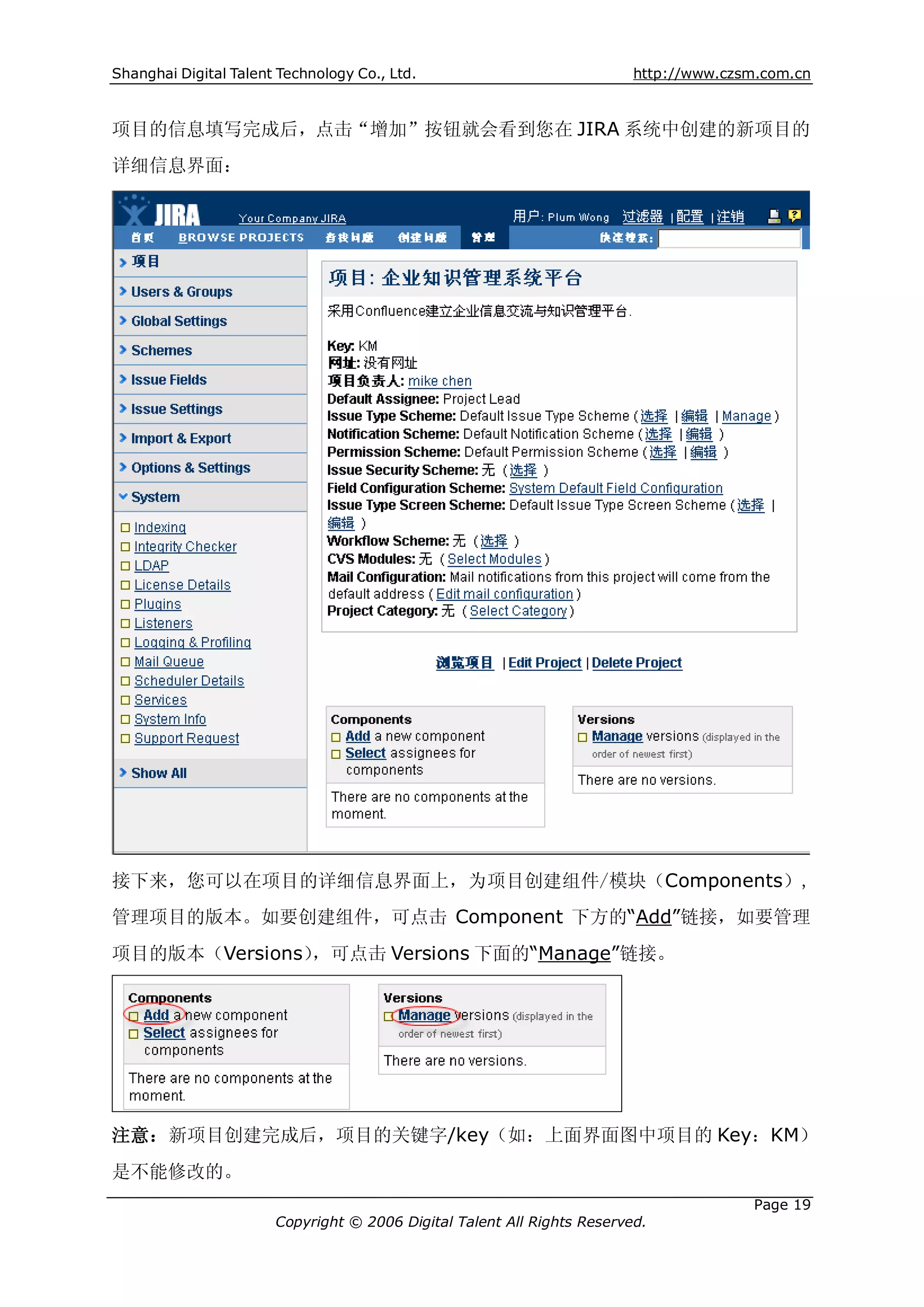 Shanghai Digital Talent Technology Co., Ltd.                             http://www.czsm.com.cn



项目的信息填写完成后，点击“增加”按钮就会看到您在 JIRA 系统中创建的新项目的
详细信息界面：




接下来，您可以在项目的详细信息界面上，为项目创建组件/模块（Components）,
管理项目的版本。如要创建组件，可点击 Component 下方的“Add”链接，如要管理
项目的版本（Versions），可点击 Versions 下面的“Manage”链接。




注意：新项目创建完成后，项目的关键字/key（如：上面界面图中项目的 Key：KM）
是不能修改的。
                                                                                       Page 19
                       Copyright © 2006 Digital Talent All Rights Reserved.
 