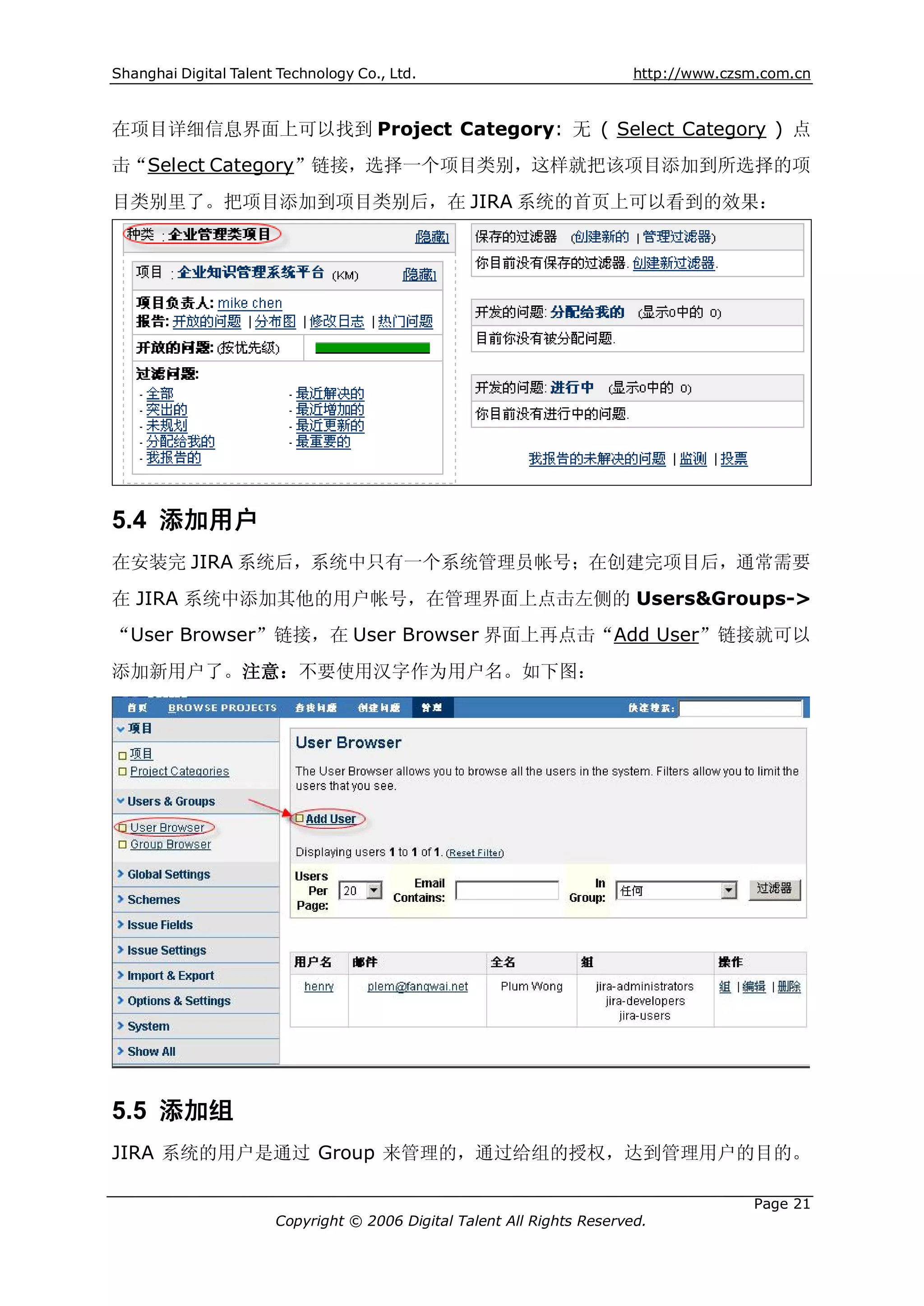 Shanghai Digital Talent Technology Co., Ltd.                             http://www.czsm.com.cn



在项目详细信息界面上可以找到 Project Category: 无 ( Select Category ) 点
击“Select Category”链接，选择一个项目类别，这样就把该项目添加到所选择的项
目类别里了。把项目添加到项目类别后，在 JIRA 系统的首页上可以看到的效果：




5.4 添加用户
在安装完 JIRA 系统后，系统中只有一个系统管理员帐号；在创建完项目后，通常需要
在 JIRA 系统中添加其他的用户帐号，在管理界面上点击左侧的 Users&Groups->
“User Browser”链接，在 User Browser 界面上再点击“Add User”链接就可以
添加新用户了。注意：不要使用汉字作为用户名。如下图：




5.5 添加组
JIRA 系统的用户是通过 Group 来管理的，通过给组的授权，达到管理用户的目的。

                                                                                       Page 21
                       Copyright © 2006 Digital Talent All Rights Reserved.
 