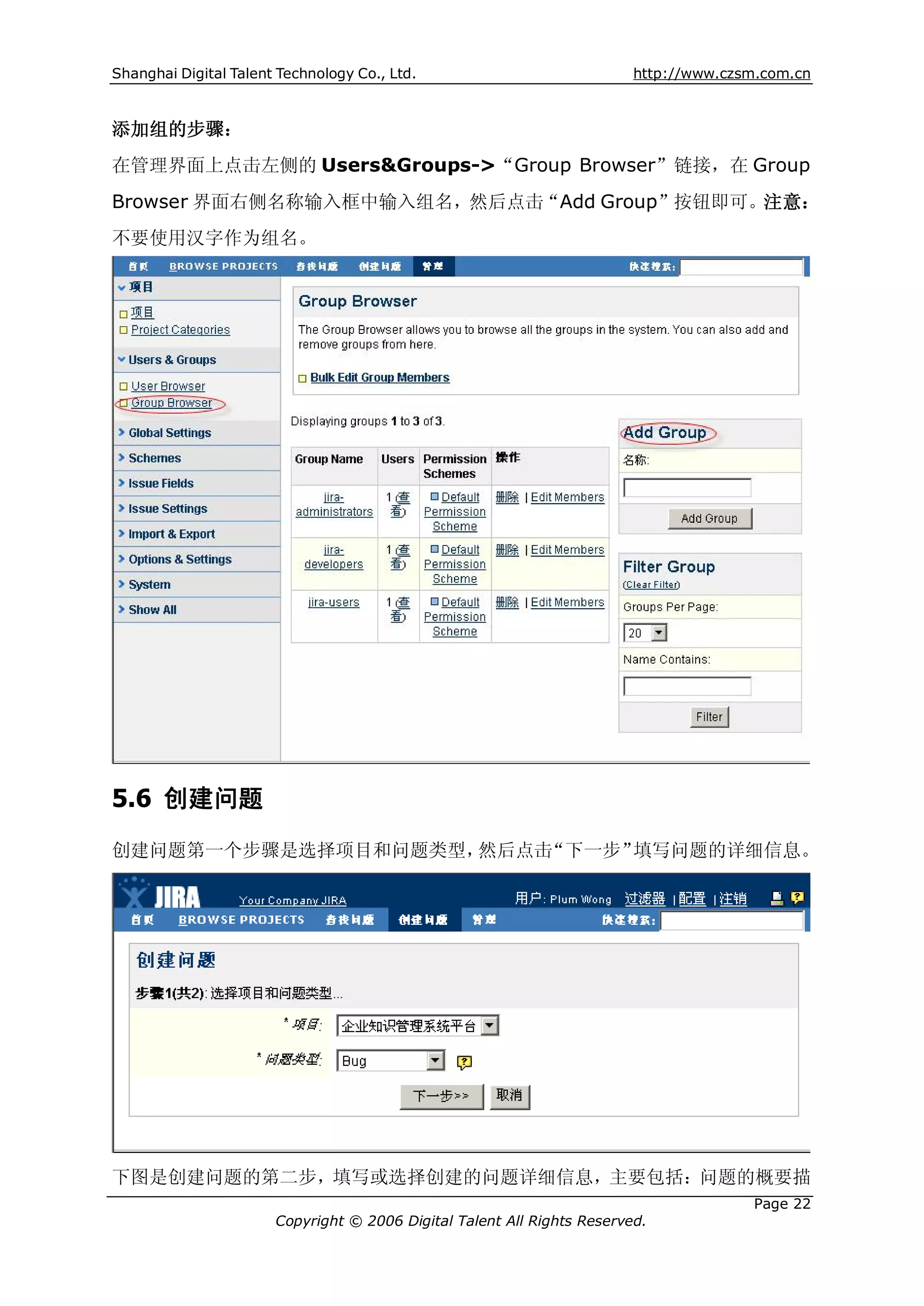 Shanghai Digital Talent Technology Co., Ltd.                             http://www.czsm.com.cn



添加组的步骤：
在管理界面上点击左侧的 Users&Groups->“Group Browser”链接，在 Group
Browser 界面右侧名称输入框中输入组名，然后点击“Add Group”按钮即可。注意：
不要使用汉字作为组名。




5.6 创建问题
创建问题第一个步骤是选择项目和问题类型，然后点击“下一步”填写问题的详细信息。




下图是创建问题的第二步，填写或选择创建的问题详细信息，主要包括：问题的概要描
                                                                                       Page 22
                       Copyright © 2006 Digital Talent All Rights Reserved.
 