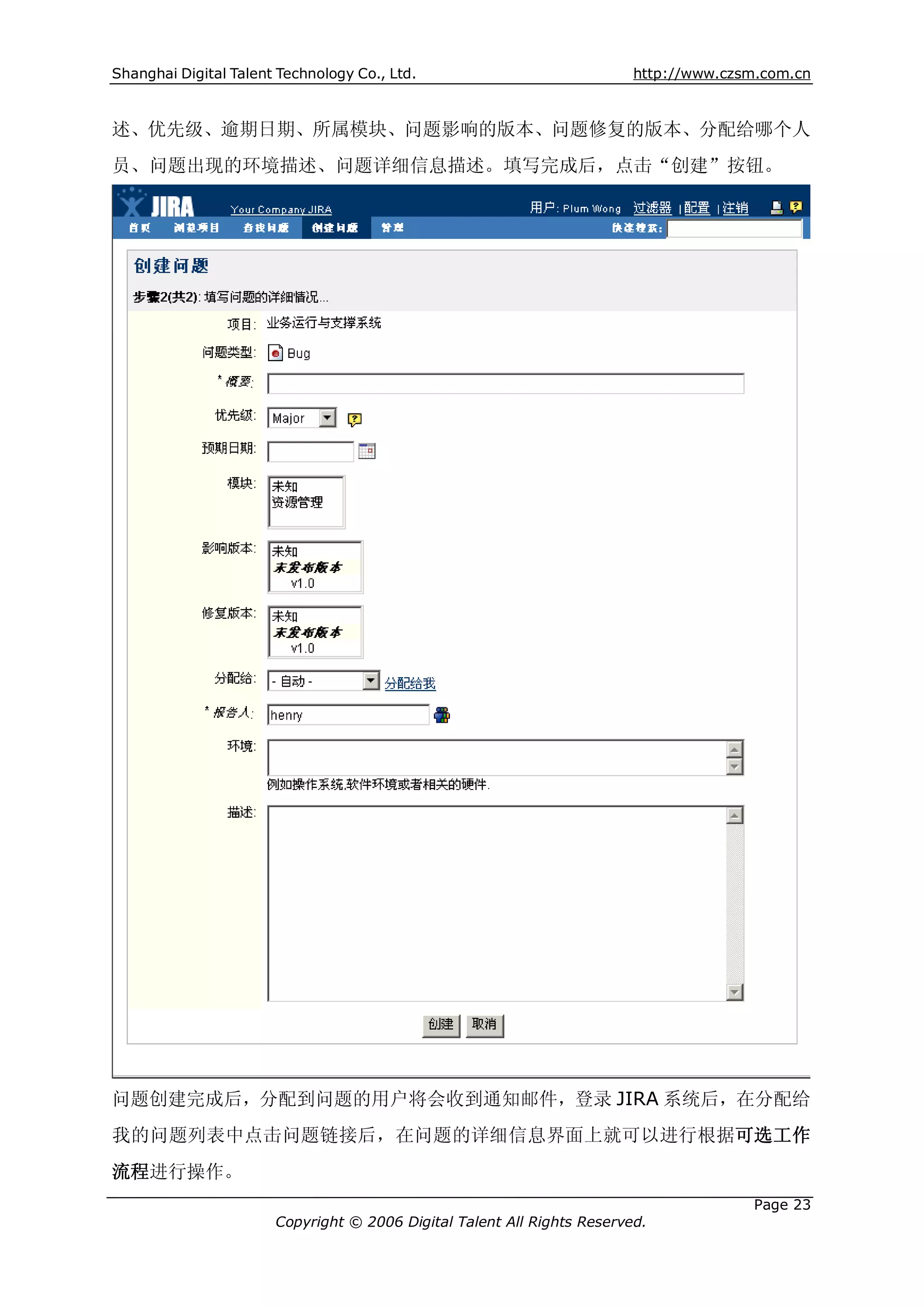 Shanghai Digital Talent Technology Co., Ltd.                             http://www.czsm.com.cn



述、优先级、逾期日期、所属模块、问题影响的版本、问题修复的版本、分配给哪个人
员、问题出现的环境描述、问题详细信息描述。填写完成后，点击“创建”按钮。




问题创建完成后，分配到问题的用户将会收到通知邮件，登录 JIRA 系统后，在分配给
我的问题列表中点击问题链接后，在问题的详细信息界面上就可以进行根据可选工作
流程进行操作。
                                                                                       Page 23
                       Copyright © 2006 Digital Talent All Rights Reserved.
 