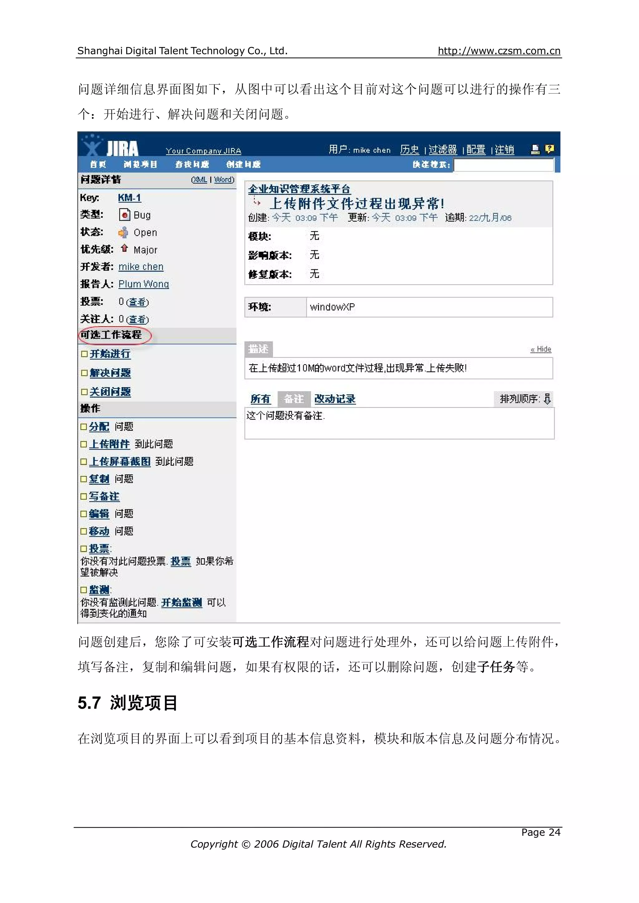 Shanghai Digital Talent Technology Co., Ltd.                             http://www.czsm.com.cn



问题详细信息界面图如下，从图中可以看出这个目前对这个问题可以进行的操作有三
个：开始进行、解决问题和关闭问题。




问题创建后，您除了可安装可选工作流程对问题进行处理外，还可以给问题上传附件，
填写备注，复制和编辑问题，如果有权限的话，还可以删除问题，创建子任务等。

5.7 浏览项目
在浏览项目的界面上可以看到项目的基本信息资料，模块和版本信息及问题分布情况。




                                                                                       Page 24
                       Copyright © 2006 Digital Talent All Rights Reserved.
 