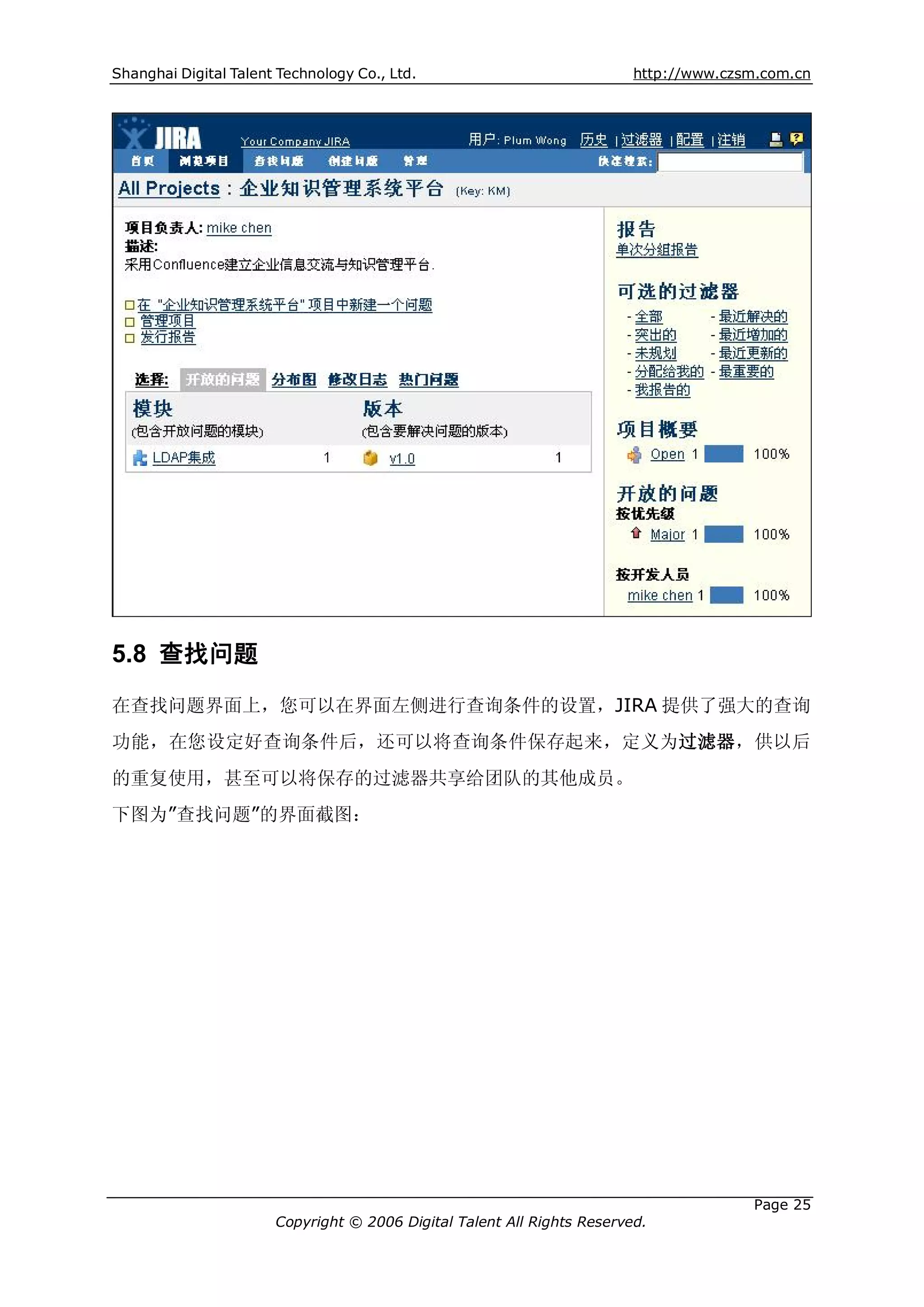 Shanghai Digital Talent Technology Co., Ltd.                             http://www.czsm.com.cn




5.8 查找问题
在查找问题界面上，您可以在界面左侧进行查询条件的设置，JIRA 提供了强大的查询
功能，在您设定好查询条件后，还可以将查询条件保存起来，定义为过滤器，供以后
的重复使用，甚至可以将保存的过滤器共享给团队的其他成员。
下图为”查找问题”的界面截图：




                                                                                       Page 25
                       Copyright © 2006 Digital Talent All Rights Reserved.
 
