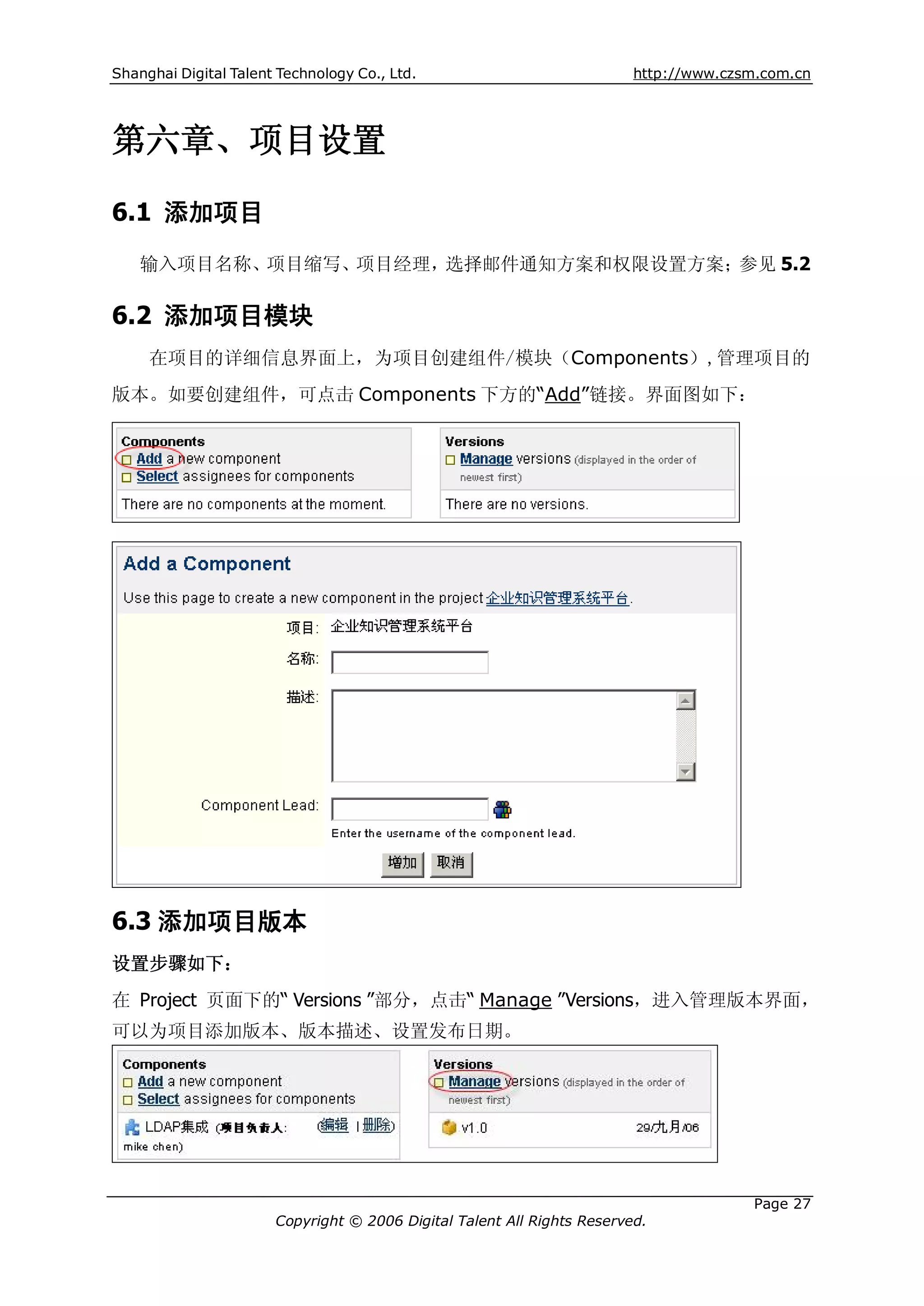 Shanghai Digital Talent Technology Co., Ltd.                             http://www.czsm.com.cn




第六章、项目设置

6.1 添加项目
    输入项目名称、项目缩写、项目经理，选择邮件通知方案和权限设置方案；参见 5.2

6.2 添加项目模块
     在项目的详细信息界面上，为项目创建组件/模块（Components）,管理项目的
版本。如要创建组件，可点击 Components 下方的“Add”链接。界面图如下：




6.3 添加项目版本
设置步骤如下：
在 Project 页面下的“ Versions ”部分，点击“ Manage ”Versions，进入管理版本界面，
可以为项目添加版本、版本描述、设置发布日期。




                                                                                       Page 27
                       Copyright © 2006 Digital Talent All Rights Reserved.
 