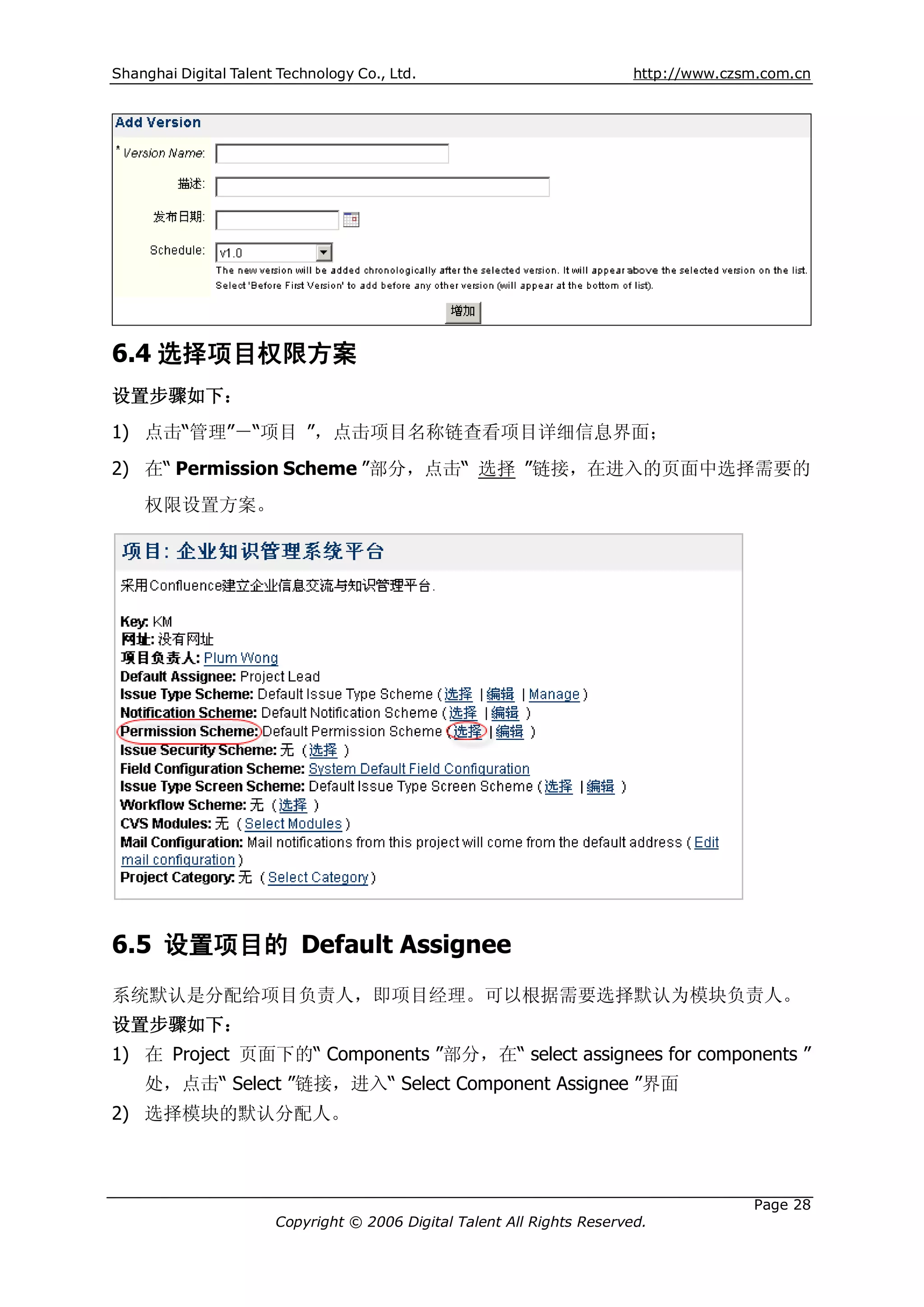 Shanghai Digital Talent Technology Co., Ltd.                             http://www.czsm.com.cn




6.4 选择项目权限方案
设置步骤如下：
1) 点击“管理”－“项目 ”，点击项目名称链查看项目详细信息界面；
2) 在“ Permission Scheme ”部分，点击“ 选择 ”链接，在进入的页面中选择需要的
    权限设置方案。




6.5 设置项目的 Default Assignee
系统默认是分配给项目负责人，即项目经理。可以根据需要选择默认为模块负责人。
设置步骤如下：
1) 在 Project 页面下的“ Components ”部分，在“ select assignees for components ”
    处，点击“ Select ”链接，进入“ Select Component Assignee ”界面
2) 选择模块的默认分配人。



                                                                                       Page 28
                       Copyright © 2006 Digital Talent All Rights Reserved.
 