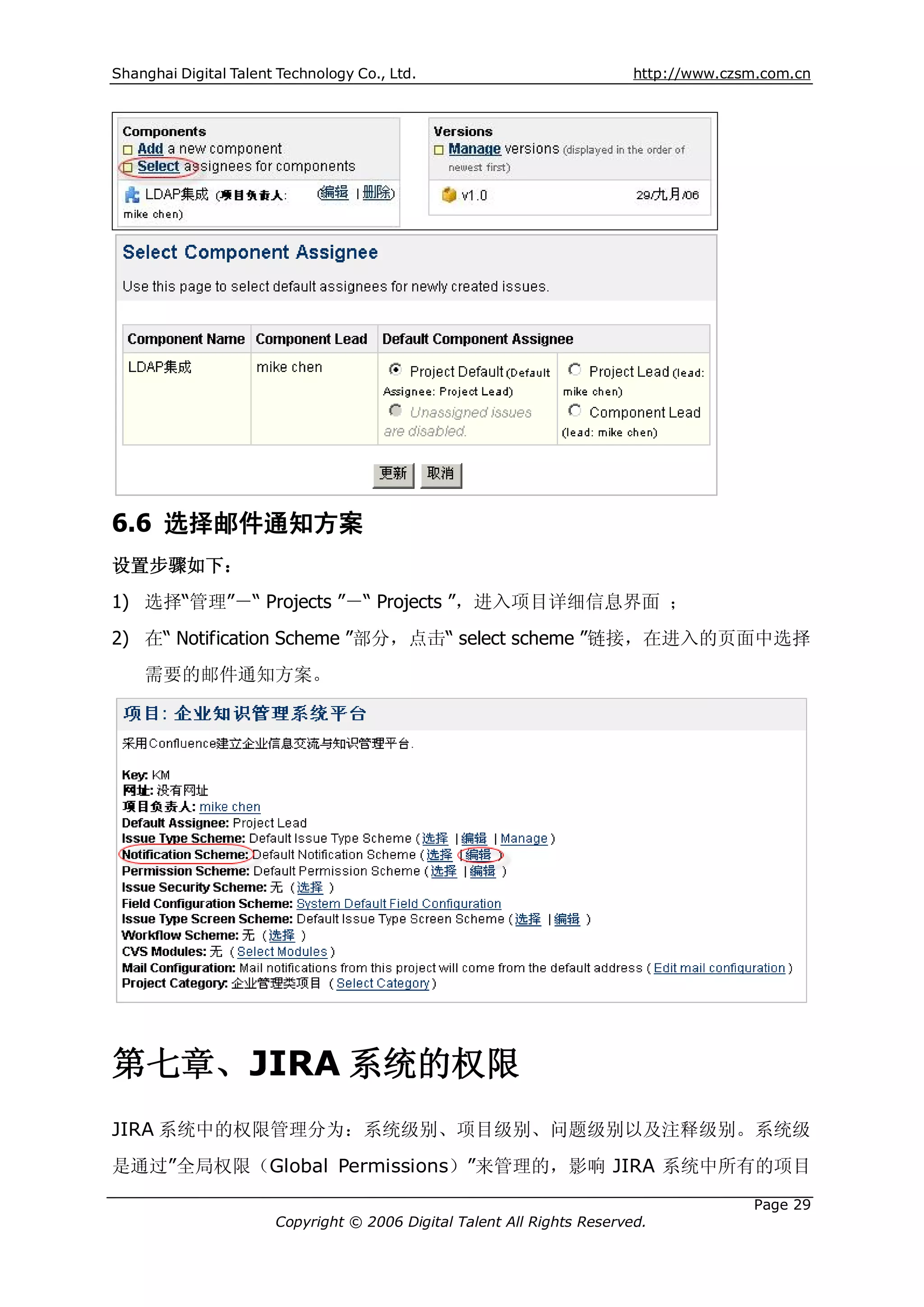 Shanghai Digital Talent Technology Co., Ltd.                             http://www.czsm.com.cn




6.6 选择邮件通知方案
设置步骤如下：
1) 选择“管理”－“ Projects ”－“ Projects ”，进入项目详细信息界面 ；
2) 在“ Notification Scheme ”部分，点击“ select scheme ”链接，在进入的页面中选择
    需要的邮件通知方案。




第七章、JIRA 系统的权限
JIRA 系统中的权限管理分为：系统级别、项目级别、问题级别以及注释级别。系统级
是通过”全局权限（Global Permissions）”来管理的，影响 JIRA 系统中所有的项目

                                                                                       Page 29
                       Copyright © 2006 Digital Talent All Rights Reserved.
 