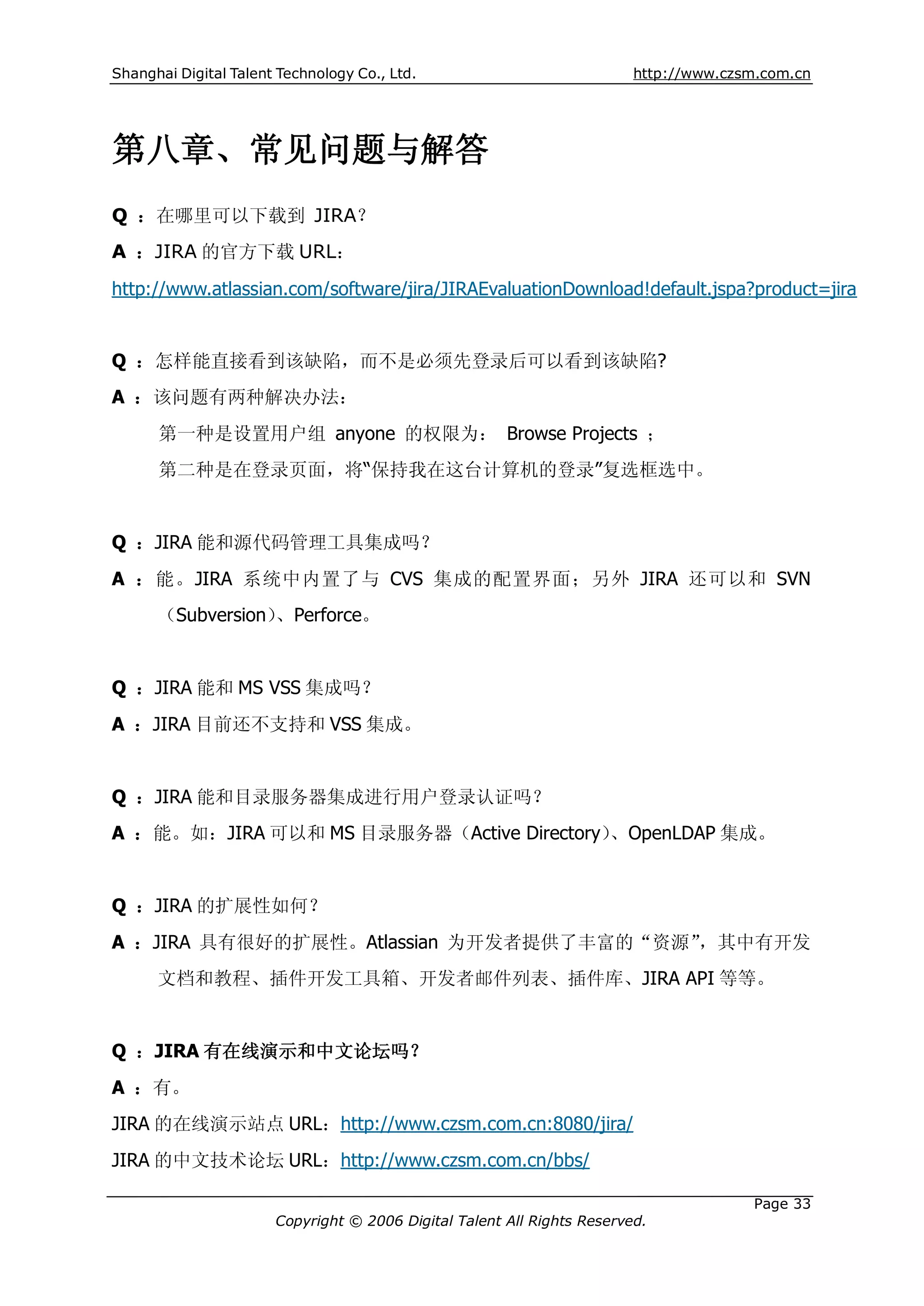 Shanghai Digital Talent Technology Co., Ltd.                             http://www.czsm.com.cn




第八章、常见问题与解答
Q ：在哪里可以下载到 JIRA？
A ：JIRA 的官方下载 URL：

http://www.atlassian.com/software/jira/JIRAEvaluationDownload!default.jspa?product=jira


Q ：怎样能直接看到该缺陷，而不是必须先登录后可以看到该缺陷?
A ：该问题有两种解决办法：
      第一种是设置用户组 anyone 的权限为： Browse Projects ；
      第二种是在登录页面，将“保持我在这台计算机的登录”复选框选中。


Q ：JIRA 能和源代码管理工具集成吗？
A ：能。JIRA 系统中内置了与 CVS 集成的配置界面；另外 JIRA 还可以和 SVN
      （Subversion）、Perforce。


Q ：JIRA 能和 MS VSS 集成吗？
A ：JIRA 目前还不支持和 VSS 集成。


Q ：JIRA 能和目录服务器集成进行用户登录认证吗？
A ：能。如：JIRA 可以和 MS 目录服务器（Active Directory）、OpenLDAP 集成。


Q ：JIRA 的扩展性如何？
A ：JIRA 具有很好的扩展性。Atlassian 为开发者提供了丰富的“资源”，其中有开发
      文档和教程、插件开发工具箱、开发者邮件列表、插件库、JIRA API 等等。


Q ：JIRA 有在线演示和中文论坛吗？
A ：有。
JIRA 的在线演示站点 URL：http://www.czsm.com.cn:8080/jira/
JIRA 的中文技术论坛 URL：http://www.czsm.com.cn/bbs/

                                                                                       Page 33
                       Copyright © 2006 Digital Talent All Rights Reserved.
 