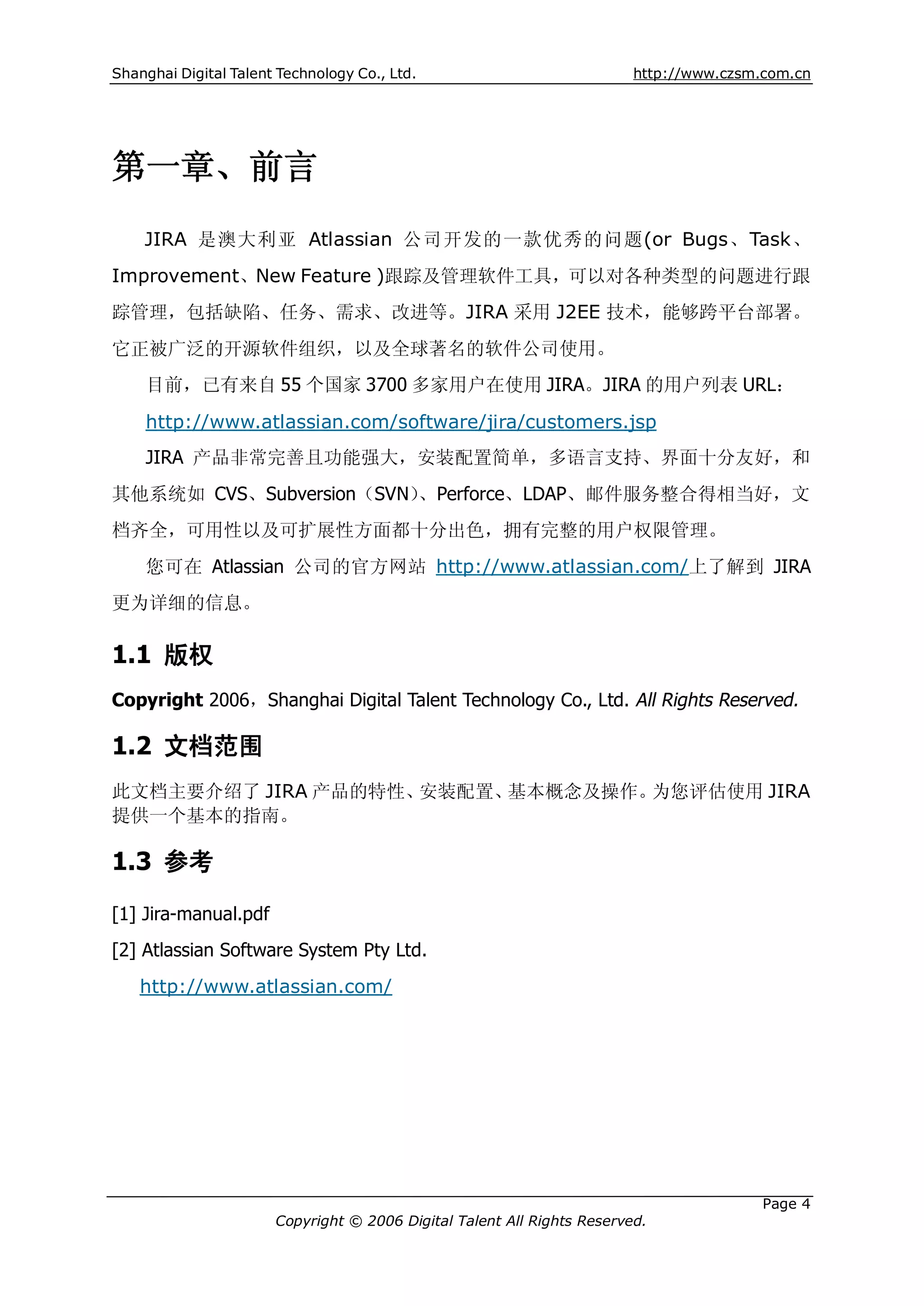 Shanghai Digital Talent Technology Co., Ltd.                             http://www.czsm.com.cn




第一章、前言
    JIRA 是澳大利亚 Atlassian 公司开发的一款优秀的问题(or Bugs、Task、
Improvement、New Feature )跟踪及管理软件工具，可以对各种类型的问题进行跟
踪管理，包括缺陷、任务、需求、改进等。JIRA 采用 J2EE 技术，能够跨平台部署。
它正被广泛的开源软件组织，以及全球著名的软件公司使用。
    目前，已有来自 55 个国家 3700 多家用户在使用 JIRA。JIRA 的用户列表 URL：

    http://www.atlassian.com/software/jira/customers.jsp
    JIRA 产品非常完善且功能强大，安装配置简单，多语言支持、界面十分友好，和
其他系统如 CVS、Subversion（SVN）、Perforce、LDAP、邮件服务整合得相当好，文
档齐全，可用性以及可扩展性方面都十分出色，拥有完整的用户权限管理。
    您可在 Atlassian 公司的官方网站 http://www.atlassian.com/上了解到 JIRA
更为详细的信息。

1.1 版权
Copyright 2006，Shanghai Digital Talent Technology Co., Ltd. All Rights Reserved.

1.2 文档范围
此文档主要介绍了 JIRA 产品的特性、安装配置、基本概念及操作。为您评估使用 JIRA
提供一个基本的指南。

1.3 参考

[1] Jira-manual.pdf
[2] Atlassian Software System Pty Ltd.
    http://www.atlassian.com/




                                                                                         Page 4
                       Copyright © 2006 Digital Talent All Rights Reserved.
 