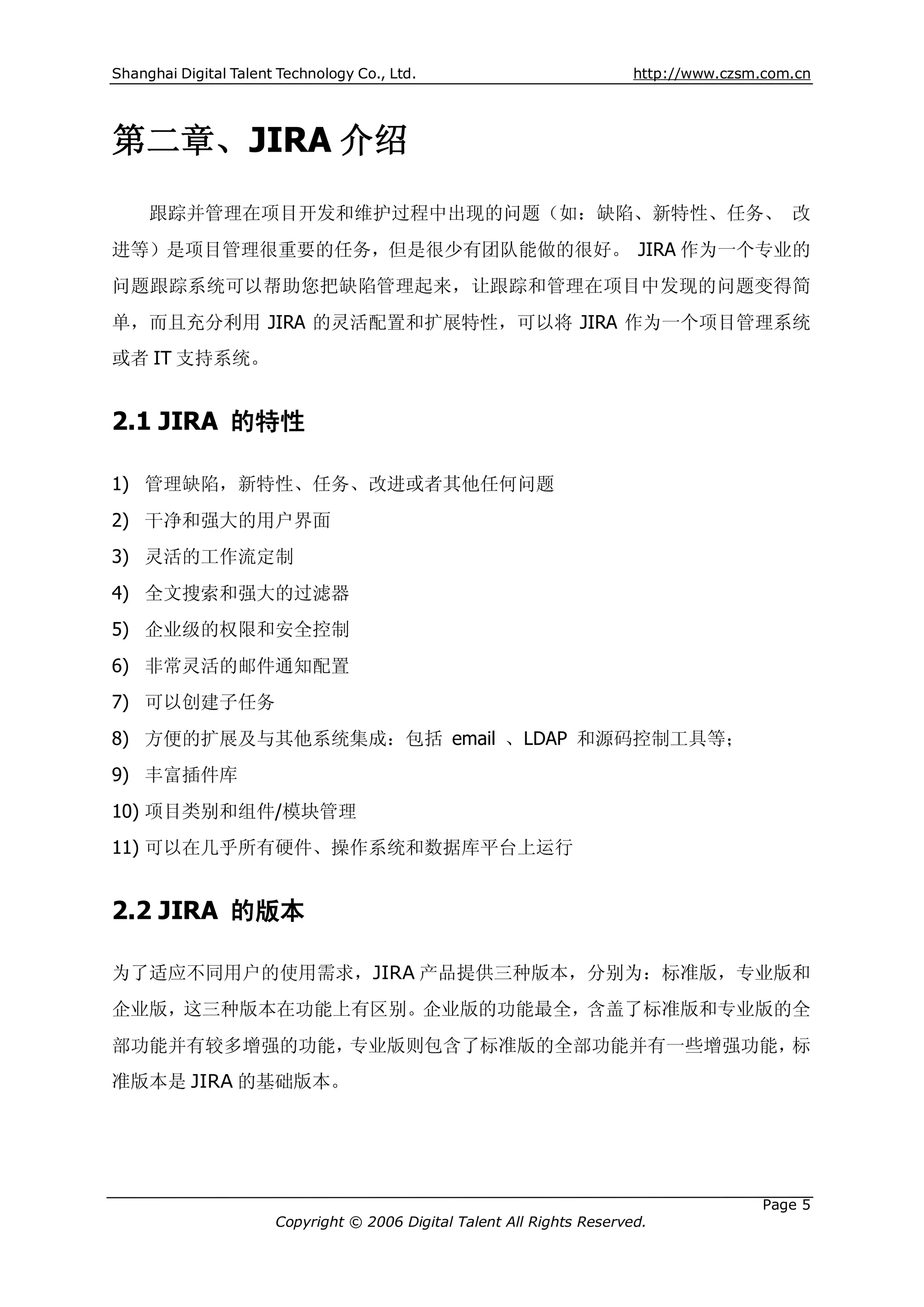 Shanghai Digital Talent Technology Co., Ltd.                             http://www.czsm.com.cn




第二章、JIRA 介绍
     跟踪并管理在项目开发和维护过程中出现的问题（如：缺陷、新特性、任务、 改
进等）是项目管理很重要的任务，但是很少有团队能做的很好。 JIRA 作为一个专业的
问题跟踪系统可以帮助您把缺陷管理起来，让跟踪和管理在项目中发现的问题变得简
单，而且充分利用 JIRA 的灵活配置和扩展特性，可以将 JIRA 作为一个项目管理系统
或者 IT 支持系统。


2.1 JIRA 的特性

1) 管理缺陷，新特性、任务、改进或者其他任何问题
2) 干净和强大的用户界面
3) 灵活的工作流定制
4) 全文搜索和强大的过滤器
5) 企业级的权限和安全控制
6) 非常灵活的邮件通知配置
7) 可以创建子任务
8) 方便的扩展及与其他系统集成：包括 email 、LDAP 和源码控制工具等；
9) 丰富插件库
10) 项目类别和组件/模块管理
11) 可以在几乎所有硬件、操作系统和数据库平台上运行


2.2 JIRA 的版本

为了适应不同用户的使用需求，JIRA 产品提供三种版本，分别为：标准版，专业版和
企业版，这三种版本在功能上有区别。企业版的功能最全，含盖了标准版和专业版的全
部功能并有较多增强的功能，专业版则包含了标准版的全部功能并有一些增强功能，标
准版本是 JIRA 的基础版本。




                                                                                         Page 5
                       Copyright © 2006 Digital Talent All Rights Reserved.
 