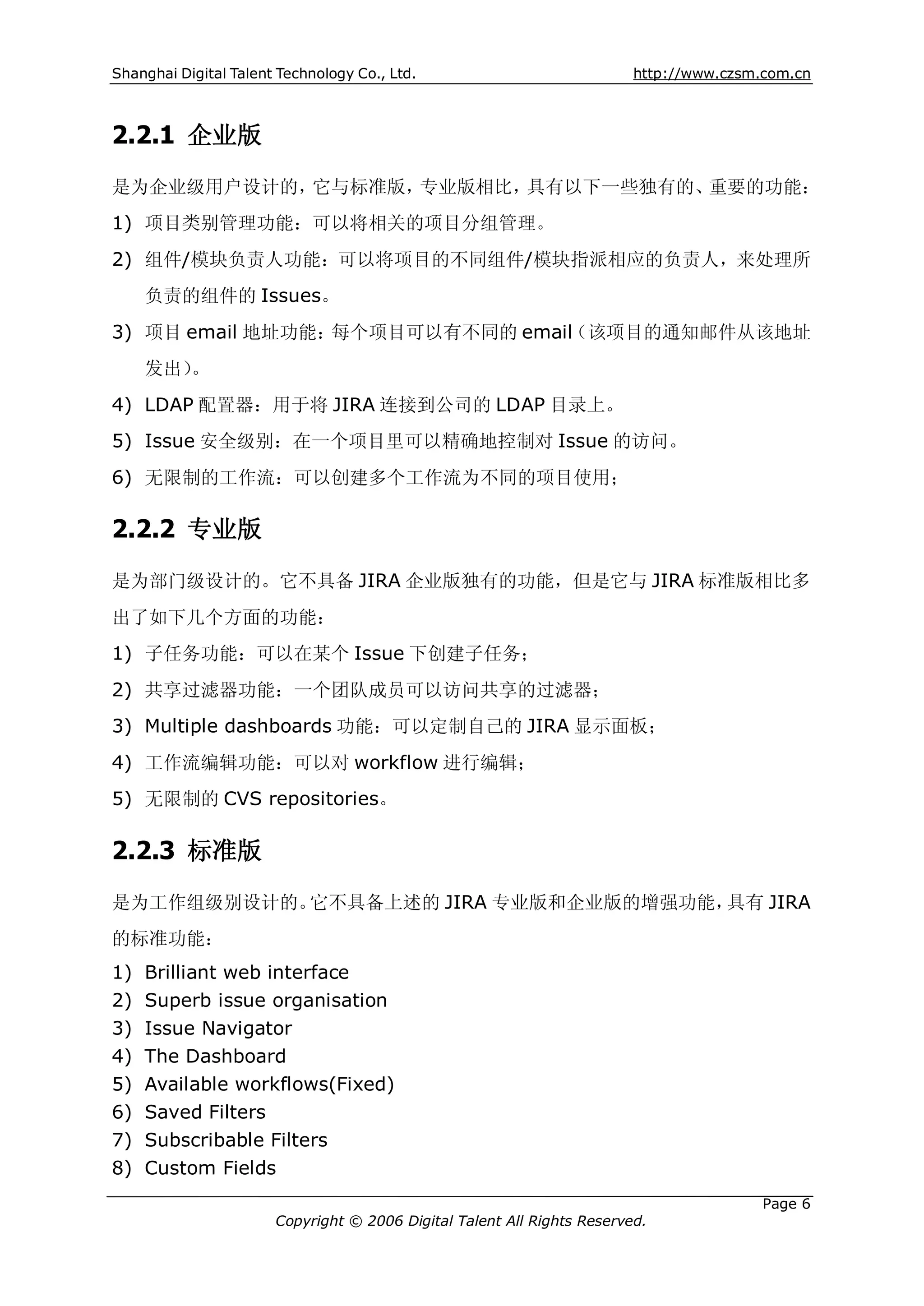 Shanghai Digital Talent Technology Co., Ltd.                             http://www.czsm.com.cn



2.2.1 企业版
是为企业级用户设计的，它与标准版，专业版相比，具有以下一些独有的、重要的功能：
1) 项目类别管理功能：可以将相关的项目分组管理。
2) 组件/模块负责人功能：可以将项目的不同组件/模块指派相应的负责人，来处理所
     负责的组件的 Issues。
3) 项目 email 地址功能：每个项目可以有不同的 email（该项目的通知邮件从该地址
     发出）。
4) LDAP 配置器：用于将 JIRA 连接到公司的 LDAP 目录上。
5) Issue 安全级别：在一个项目里可以精确地控制对 Issue 的访问。
6) 无限制的工作流：可以创建多个工作流为不同的项目使用；

2.2.2 专业版
是为部门级设计的。它不具备 JIRA 企业版独有的功能，但是它与 JIRA 标准版相比多
出了如下几个方面的功能：
1) 子任务功能：可以在某个 Issue 下创建子任务；
2) 共享过滤器功能：一个团队成员可以访问共享的过滤器；
3) Multiple dashboards 功能：可以定制自己的 JIRA 显示面板；
4) 工作流编辑功能：可以对 workflow 进行编辑；
5) 无限制的 CVS repositories。

2.2.3 标准版
是为工作组级别设计的。它不具备上述的 JIRA 专业版和企业版的增强功能，具有 JIRA
的标准功能：
1)   Brilliant web interface
2)   Superb issue organisation
3)   Issue Navigator
4)   The Dashboard
5)   Available workflows(Fixed)
6)   Saved Filters
7)   Subscribable Filters
8)   Custom Fields
                                                                                         Page 6
                       Copyright © 2006 Digital Talent All Rights Reserved.
 