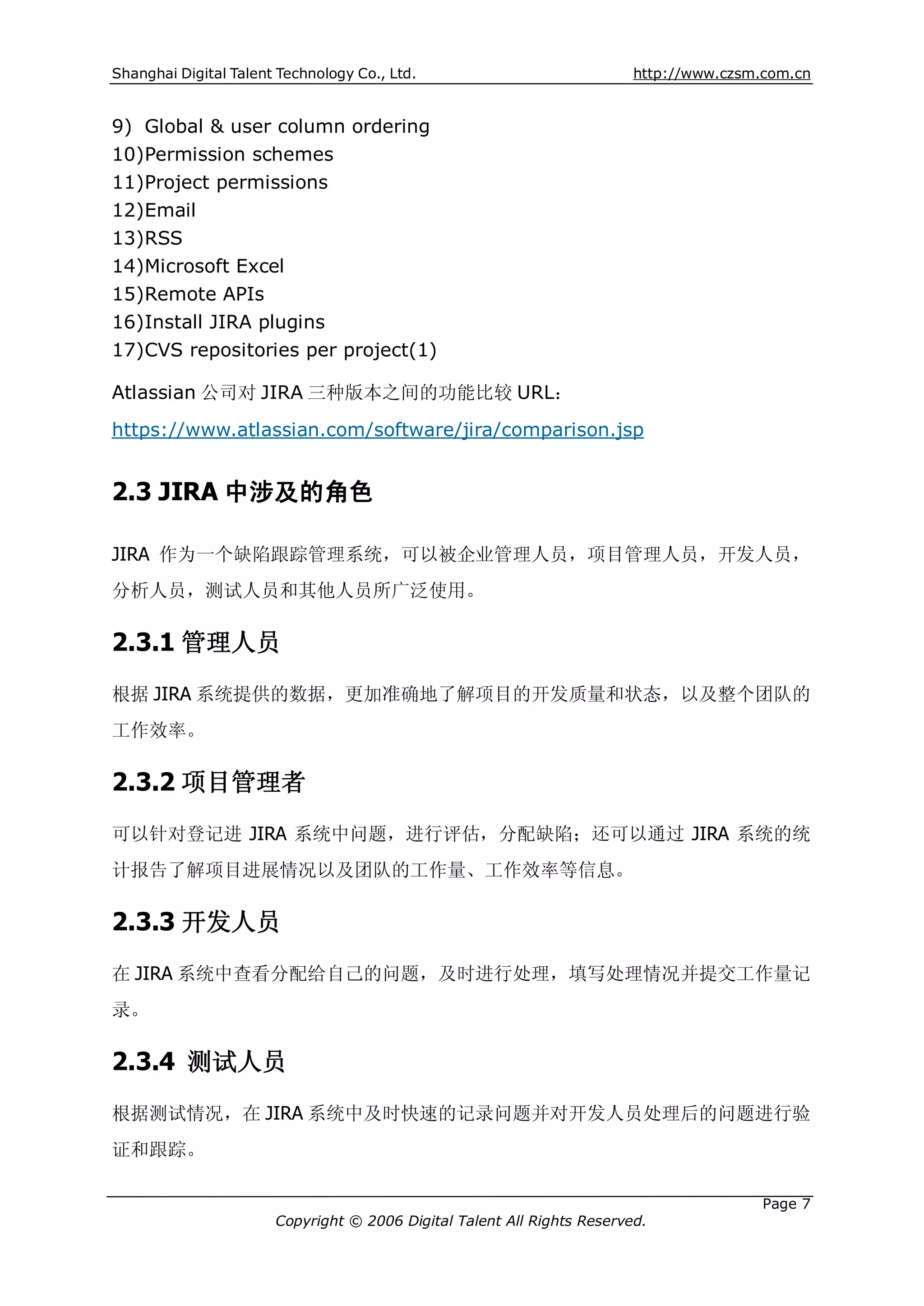 Shanghai Digital Talent Technology Co., Ltd.                             http://www.czsm.com.cn


9) Global & user column ordering
10)Permission schemes
11)Project permissions
12)Email
13)RSS
14)Microsoft Excel
15)Remote APIs
16)Install JIRA plugins
17)CVS repositories per project(1)

Atlassian 公司对 JIRA 三种版本之间的功能比较 URL：

https://www.atlassian.com/software/jira/comparison.jsp


2.3 JIRA 中涉及的角色

JIRA 作为一个缺陷跟踪管理系统，可以被企业管理人员，项目管理人员，开发人员，
分析人员，测试人员和其他人员所广泛使用。

2.3.1 管理人员
根据 JIRA 系统提供的数据，更加准确地了解项目的开发质量和状态，以及整个团队的
工作效率。

2.3.2 项目管理者
可以针对登记进 JIRA 系统中问题，进行评估，分配缺陷；还可以通过 JIRA 系统的统
计报告了解项目进展情况以及团队的工作量、工作效率等信息。

2.3.3 开发人员
在 JIRA 系统中查看分配给自己的问题，及时进行处理，填写处理情况并提交工作量记
录。

2.3.4 测试人员
根据测试情况，在 JIRA 系统中及时快速的记录问题并对开发人员处理后的问题进行验
证和跟踪。

                                                                                         Page 7
                       Copyright © 2006 Digital Talent All Rights Reserved.
 