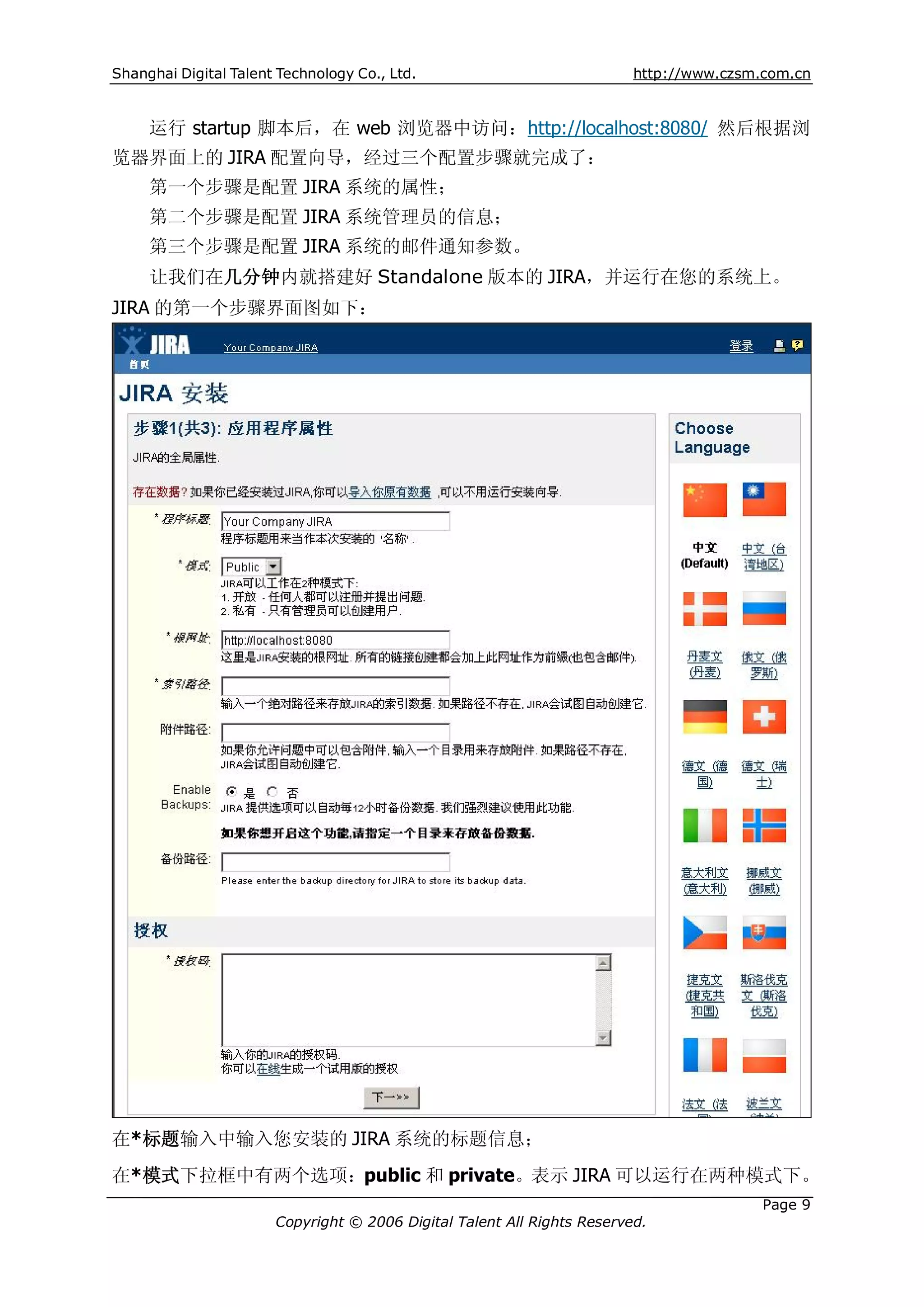 Shanghai Digital Talent Technology Co., Ltd.                             http://www.czsm.com.cn


     运行 startup 脚本后，在 web 浏览器中访问：http://localhost:8080/ 然后根据浏
览器界面上的 JIRA 配置向导，经过三个配置步骤就完成了：
     第一个步骤是配置 JIRA 系统的属性；
     第二个步骤是配置 JIRA 系统管理员的信息；
     第三个步骤是配置 JIRA 系统的邮件通知参数。
     让我们在几分钟内就搭建好 Standalone 版本的 JIRA，并运行在您的系统上。
JIRA 的第一个步骤界面图如下：




在*标题输入中输入您安装的 JIRA 系统的标题信息；
在*模式下拉框中有两个选项：public 和 private。表示 JIRA 可以运行在两种模式下。
                                                                                         Page 9
                       Copyright © 2006 Digital Talent All Rights Reserved.
 