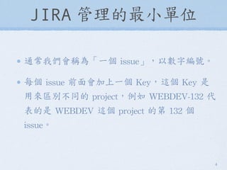 JIRA 管理的最小單位
通常我們會稱為「一個	
 issue」，以數字編號。
每個	
 issue	
 前面會加上一個	
 Key，這個	
 Key	
 是
用來區別不同的	
 project，例如	
 WEBDEV-132	
 代
表的是	...