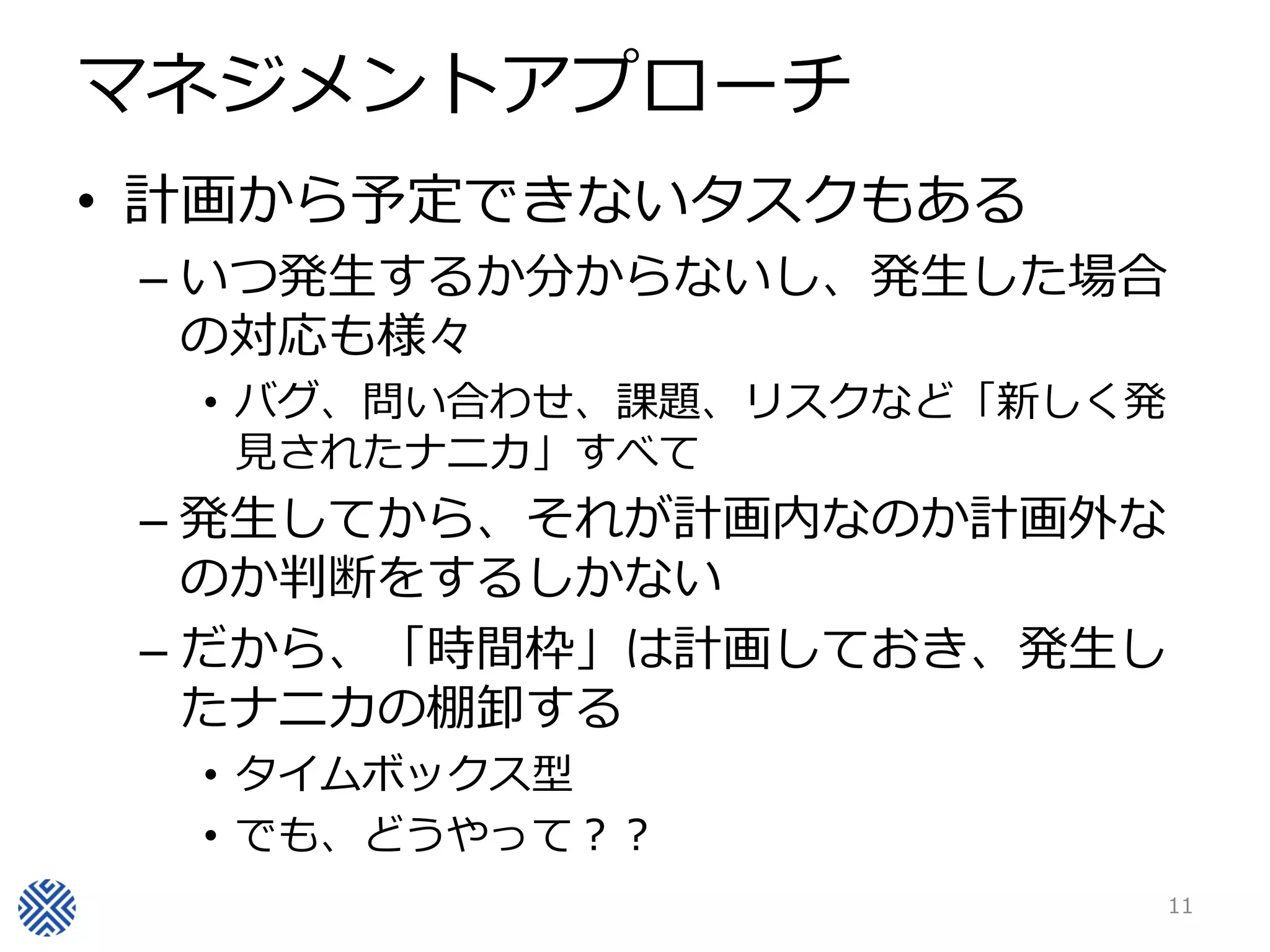 マネジメントアプローチ
• 計画から予定できないタスクもある
– いつ発生するか分からないし、発生した場合
の対応も様々
• バグ、問い合わせ、課題、リスクなど「新しく発
見されたナニカ」すべて
– 発生してから、それが計画内なのか計画外な
のか判断をするしかない
– だから、「時間枠」は計画しておき、発生し
たナニカの棚卸する
• タイムボックス型
• でも、どうやって？？
11
 