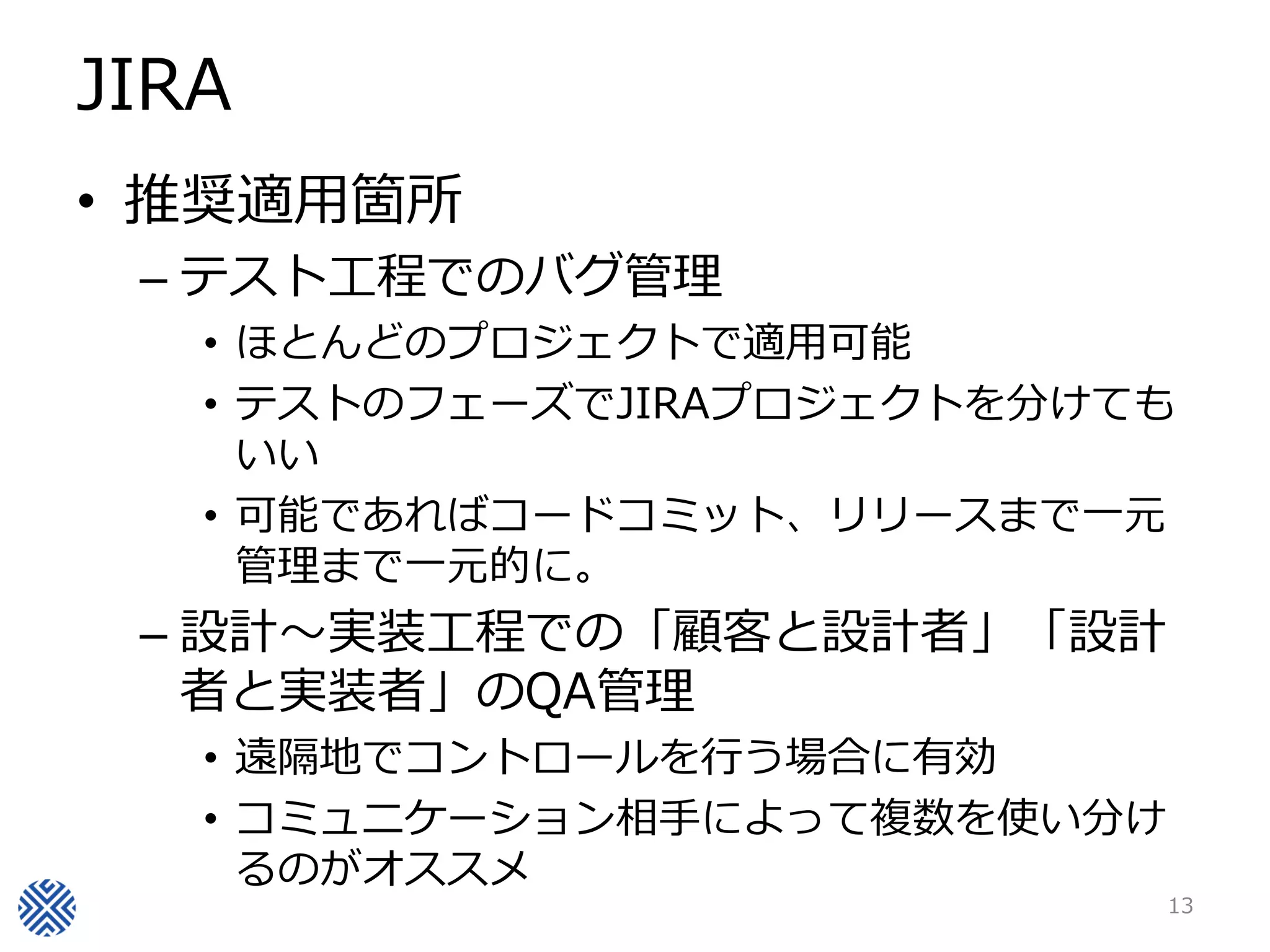 JIRA
• 推奨適用箇所
– テスト工程でのバグ管理
• ほとんどのプロジェクトで適用可能
• テストのフェーズでJIRAプロジェクトを分けても
いい
• 可能であればコードコミット、リリースまで一元
管理まで一元的に。
– 設計～実装工程での「顧客と設計者」「設計
者と実装者」のQA管理
• 遠隔地でコントロールを行う場合に有効
• コミュニケーション相手によって複数を使い分け
るのがオススメ
13
 