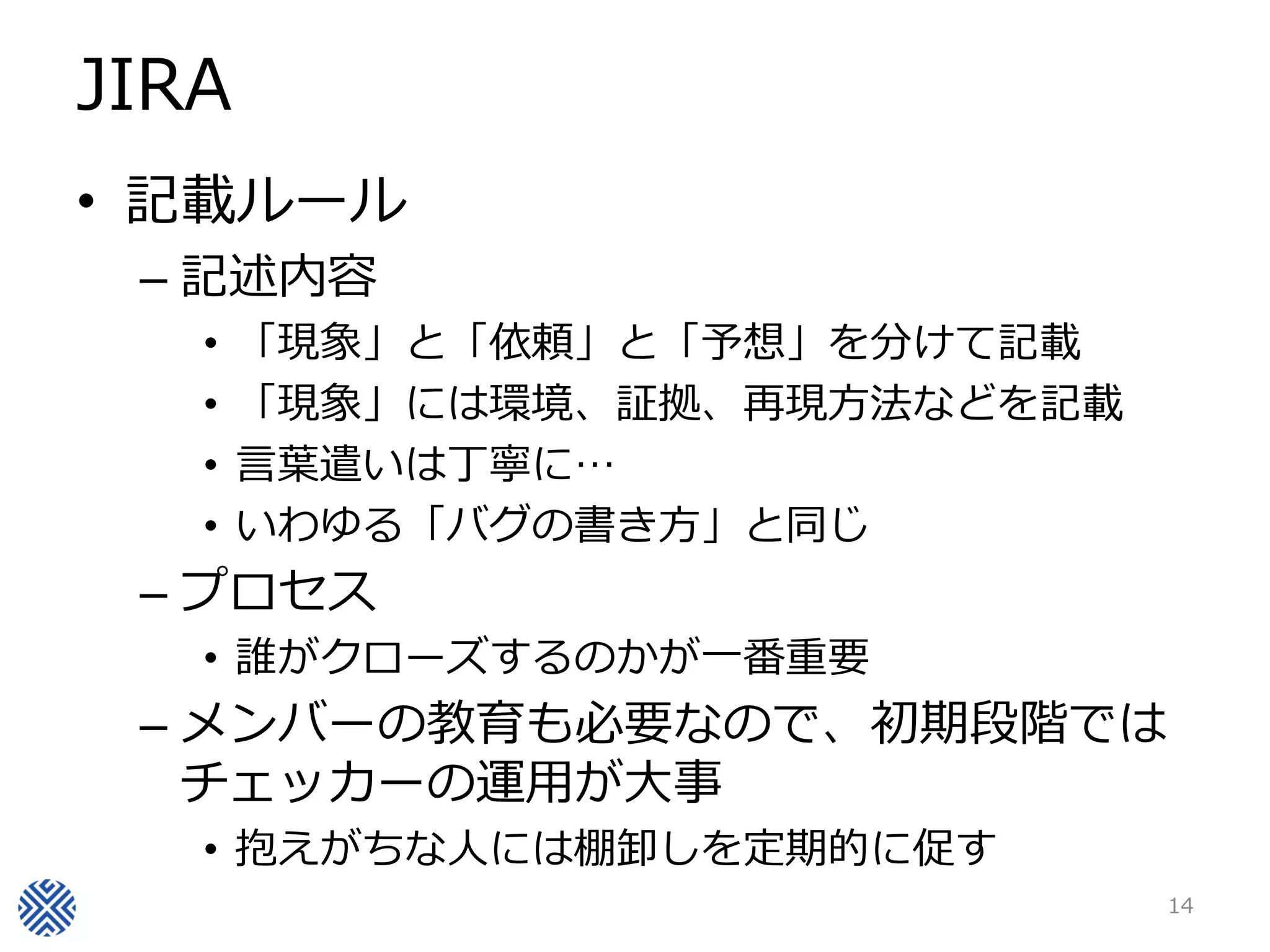 JIRA
• 記載ルール
– 記述内容
• 「現象」と「依頼」と「予想」を分けて記載
• 「現象」には環境、証拠、再現方法などを記載
• 言葉遣いは丁寧に…
• いわゆる「バグの書き方」と同じ
– プロセス
• 誰がクローズするのかが一番重要
– メンバーの教育も必要なので、初期段階では
チェッカーの運用が大事
• 抱えがちな人には棚卸しを定期的に促す
14
 