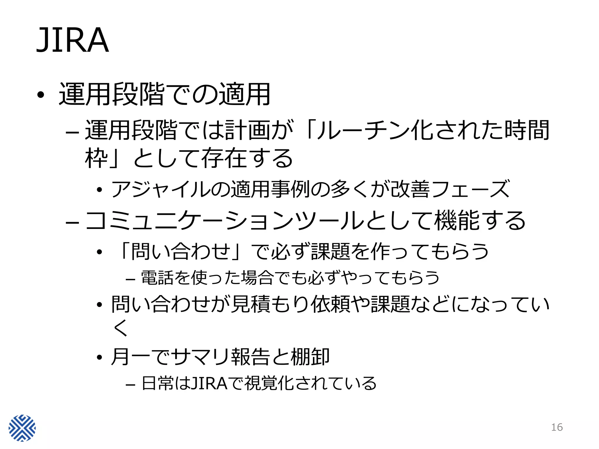 JIRA
• 運用段階での適用
– 運用段階では計画が「ルーチン化された時間
枠」として存在する
• アジャイルの適用事例の多くが改善フェーズ
– コミュニケーションツールとして機能する
• 「問い合わせ」で必ず課題を作ってもらう
– 電話を使った場合でも必ずやってもらう
• 問い合わせが見積もり依頼や課題などになってい
く
• 月一でサマリ報告と棚卸
– 日常はJIRAで視覚化されている
16
 