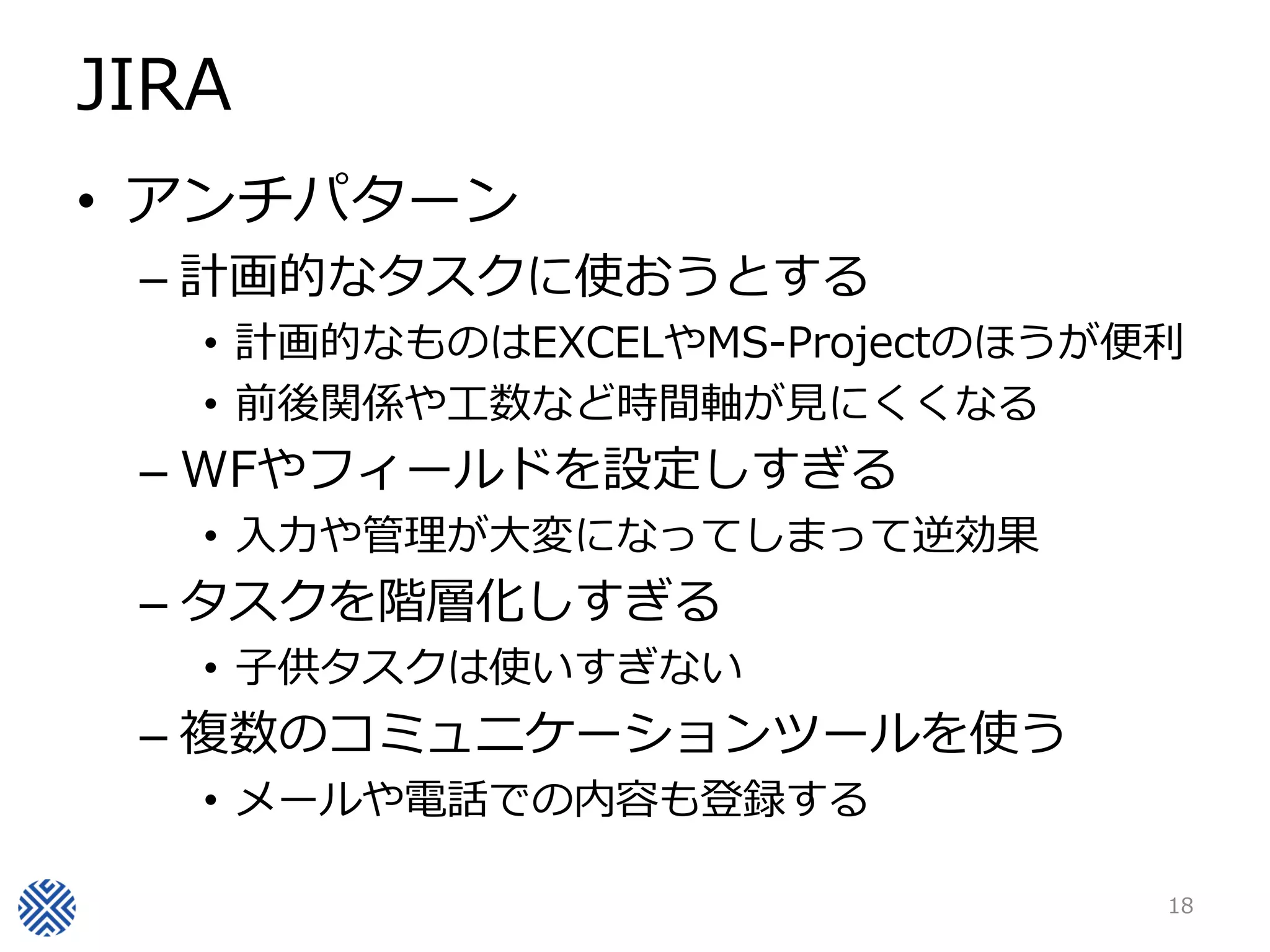 JIRA
• アンチパターン
– 計画的なタスクに使おうとする
• 計画的なものはEXCELやMS-Projectのほうが便利
• 前後関係や工数など時間軸が見にくくなる
– WFやフィールドを設定しすぎる
• 入力や管理が大変になってしまって逆効果
– タスクを階層化しすぎる
• 子供タスクは使いすぎない
– 複数のコミュニケーションツールを使う
• メールや電話での内容も登録する
18
 
