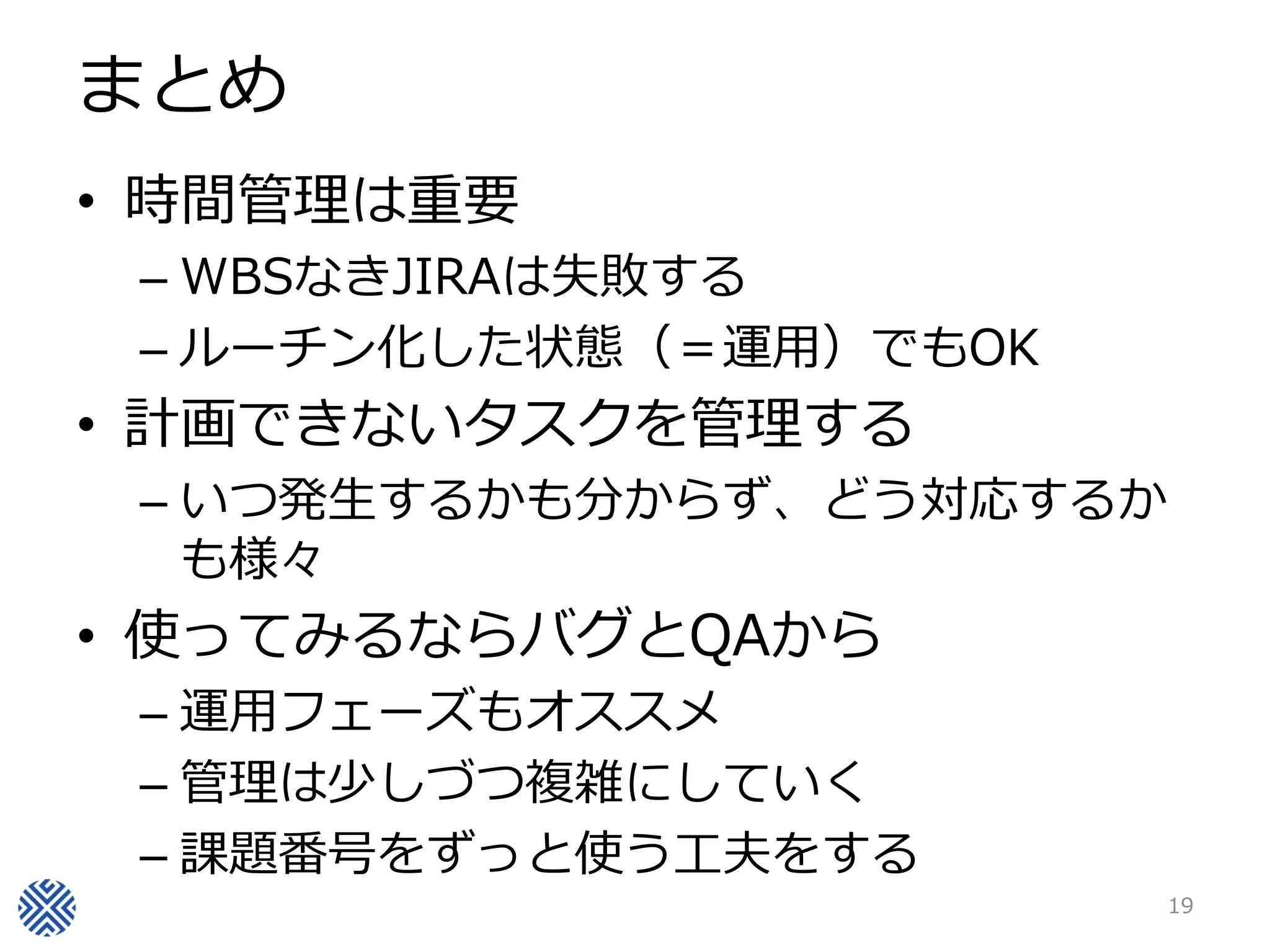 まとめ
• 時間管理は重要
– WBSなきJIRAは失敗する
– ルーチン化した状態（＝運用）でもOK
• 計画できないタスクを管理する
– いつ発生するかも分からず、どう対応するか
も様々
• 使ってみるならバグとQAから
– 運用フェーズもオススメ
– 管理は少しづつ複雑にしていく
– 課題番号をずっと使う工夫をする
19
 