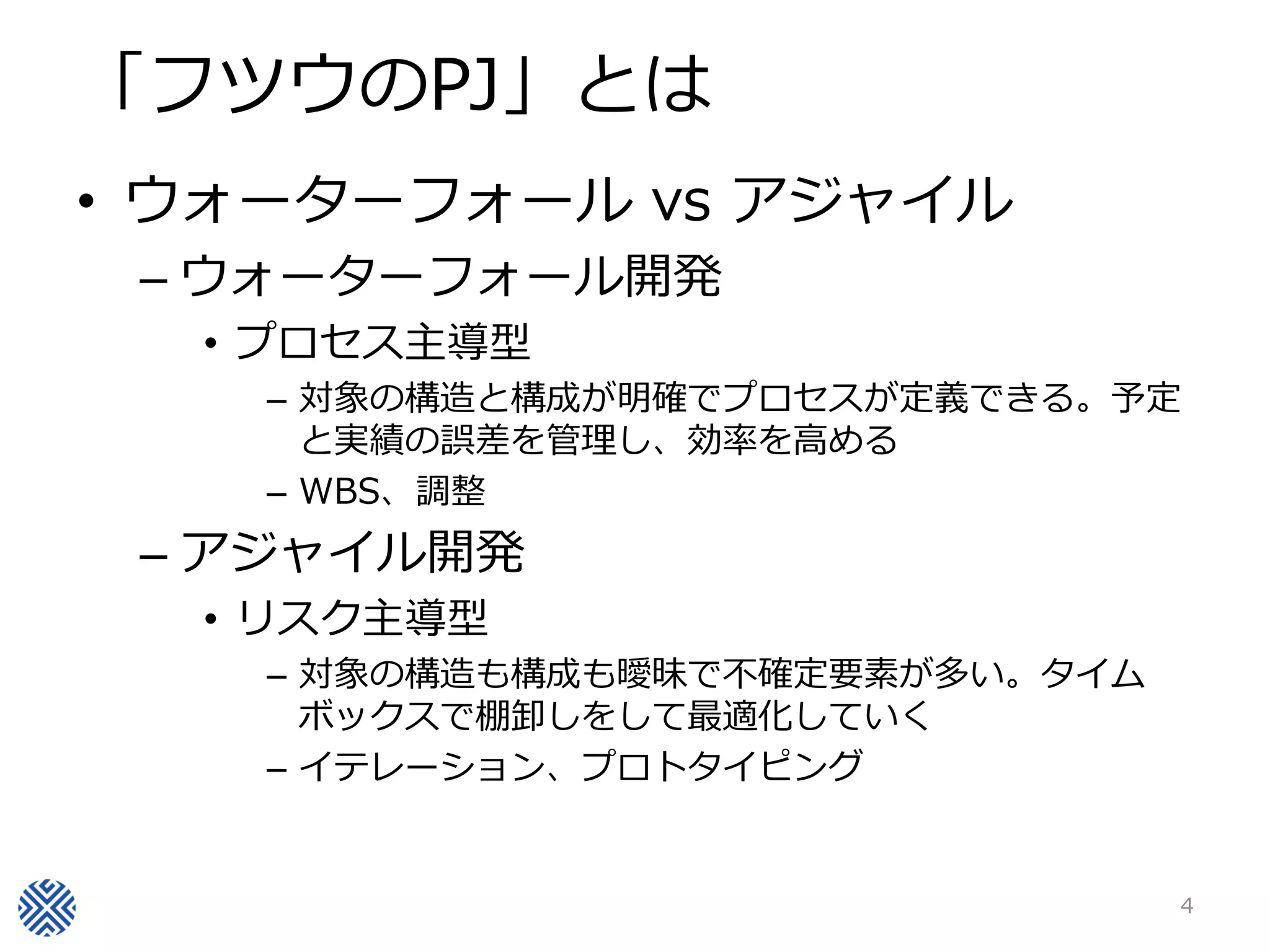 「フツウのPJ」とは
• ウォーターフォール vs アジャイル
– ウォーターフォール開発
• プロセス主導型
– 対象の構造と構成が明確でプロセスが定義できる。予定
と実績の誤差を管理し、効率を高める
– WBS、調整
– アジャイル開発
• リスク主導型
– 対象の構造も構成も曖昧で不確定要素が多い。タイム
ボックスで棚卸しをして最適化していく
– イテレーション、プロトタイピング
4
 