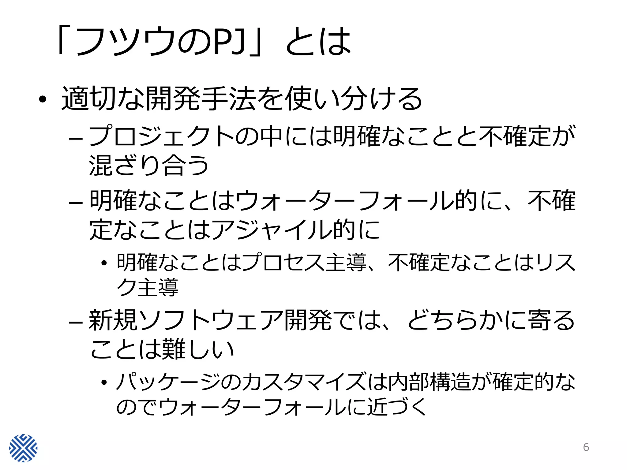 「フツウのPJ」とは
• 適切な開発手法を使い分ける
– プロジェクトの中には明確なことと不確定が
混ざり合う
– 明確なことはウォーターフォール的に、不確
定なことはアジャイル的に
• 明確なことはプロセス主導、不確定なことはリス
ク主導
– 新規ソフトウェア開発では、どちらかに寄る
ことは難しい
• パッケージのカスタマイズは内部構造が確定的な
のでウォーターフォールに近づく
6
 