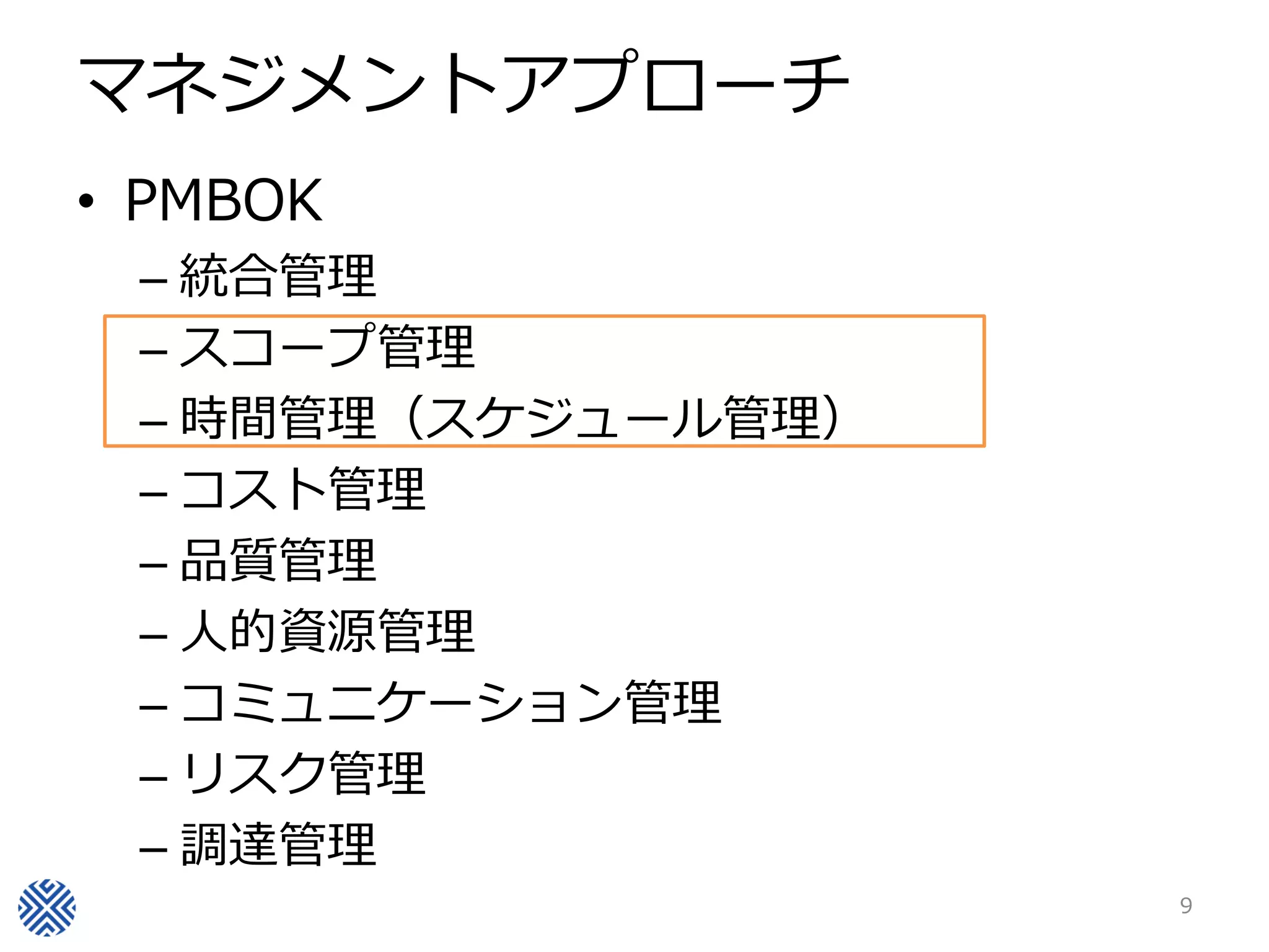 マネジメントアプローチ
• PMBOK
– 統合管理
– スコープ管理
– 時間管理（スケジュール管理）
– コスト管理
– 品質管理
– 人的資源管理
– コミュニケーション管理
– リスク管理
– 調達管理
9
 