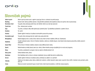 17
Aktivní sprint Aktivní sprint je soubor prací v agilním vývoji typu Scrum, na kterých se právě pracuje.
Backlog Seznam úloh, které je potřeba vykonat. Z něj jednotlivé požadavky řadí projektový vedoucí do sprintů, kde se zpracovávají.
Burndown chart Typ grafu, který zobrazuje poměr času vůči úlohám, které se za něj mají zpracovat.
Cycle time Čas, strávený prací na úloze.
Epic Typ úlohy, označující velký celek sjednocující podobné práce. Typ klasifikace požadavků v systému Scrum.
Iteration Viz. sprint
Kanban Systém agilních metod pro vizualizaci kontinuálního pracovního procesu.
Kumulativní graf Typ grafu, který zobrazuje kdy byl v jakém stavu jaký počet úloh.
Miniaplikace Neboli Gadget je okno s určitou funkcí, která se dá umístit na hlavní nástěnku JIRA (tzv. Dashboard).
Nástěnka
Vizuální zobrazení práce v Scrum či Kanban metodice. Jedná se o několik sloupců, mezi kterými zleva doprava putují úlohy, taktéž „pracovní
zobrazení“.
Quick Filter Filtr na Scrum či Kanban nástěnce, kterým se dají odfiltrovat tamní úlohy.
Sprint Neboli Iteration je krátký časový úsek (cca. měsíc), během kterého pracuje vývojářský tým na nové verzi programu.
Story Typ úlohy a požadavek na program, který se vejde do několika laických vět.
Story point Odhad složitosti úlohy „Story“.
Swimlane Druh klasifikace úloh na Scrum a Kanban nástěnkách, kde se oddělí část úloh do odlišné linky.
Scrum Systém agilních metod pro vizualizaci práce, probíhající po cyklech, tzv. sprintech.
Velocity
Velocity je míra objemu práce, kterou zvládne tým vykonat v určitém časovém úseku (např. za sprint). Dá se měřit v hodinách, story pointech, počtu
úloh, etc.
Verze Název pro soubor opravených bugů a nových funkcí, které mají být zavedeny v určité fázi vývoje programu.
Slovníček pojmů
 