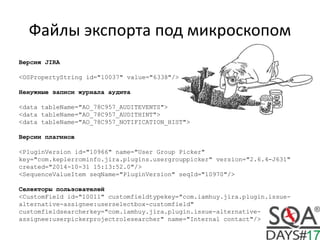 Файлы экспорта под микроскопом
Версия JIRA
<OSPropertyString id="10037" value="6338"/>
Ненужные записи журнала аудита
<data tableName="AO_78C957_AUDITEVENTS">
<data tableName="AO_78C957_AUDITHINT">
<data tableName="AO_78C957_NOTIFICATION_HIST">
Версии плагинов
<PluginVersion id="10966" name="User Group Picker"
key="com.keplerrominfo.jira.plugins.usergrouppicker" version="2.6.4-J631"
created="2014-10-31 15:13:52.0"/>
<SequenceValueItem seqName="PluginVersion" seqId="10970"/>
Селекторы пользователей
<CustomField id="10011" customfieldtypekey="com.iamhuy.jira.plugin.issue-
alternative-assignee:userselectbox-customfield"
customfieldsearcherkey="com.iamhuy.jira.plugin.issue-alternative-
assignee:userpickerprojectrolesearcher" name="Internal contact"/>
 