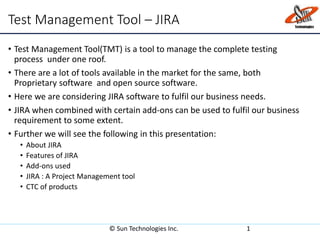 Test Management Tool – JIRA
• Test Management Tool(TMT) is a tool to manage the complete testing
process under one roof.
• There are a lot of tools available in the market for the same, both
Proprietary software and open source software.
• Here we are considering JIRA software to fulfil our business needs.
• JIRA when combined with certain add-ons can be used to fulfil our business
requirement to some extent.
• Further we will see the following in this presentation:
• About JIRA
• Features of JIRA
• Add-ons used
• JIRA : A Project Management tool
• CTC of products
© Sun Technologies Inc. 1
 