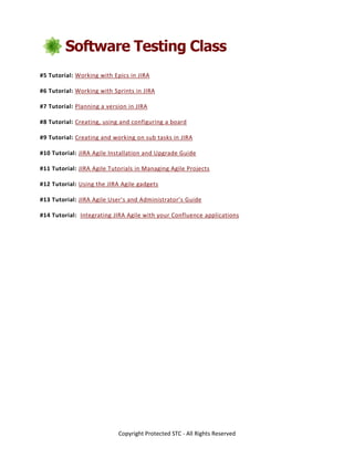 Copyright Protected STC - All Rights Reserved
#5 Tutorial: Working with Epics in JIRA
#6 Tutorial: Working with Sprints in JIRA
#7 Tutorial: Planning a version in JIRA
#8 Tutorial: Creating, using and configuring a board
#9 Tutorial: Creating and working on sub tasks in JIRA
#10 Tutorial: JIRA Agile Installation and Upgrade Guide
#11 Tutorial: JIRA Agile Tutorials in Managing Agile Projects
#12 Tutorial: Using the JIRA Agile gadgets
#13 Tutorial: JIRA Agile User’s and Administrator’s Guide
#14 Tutorial: Integrating JIRA Agile with your Confluence applications
 