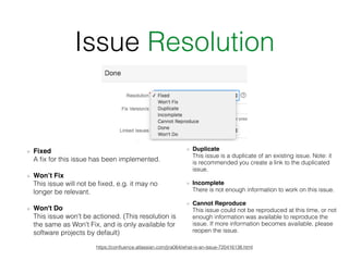 Issue Resolution
Fixed 
A ﬁx for this issue has been implemented.
Won’t Fix 
This issue will not be ﬁxed, e.g. it may no
longer be relevant.
Won't Do 
This issue won't be actioned. (This resolution is
the same as Won't Fix, and is only available for
software projects by default)
https://conﬂuence.atlassian.com/jira064/what-is-an-issue-720416138.html
Duplicate 
This issue is a duplicate of an existing issue. Note: it
is recommended you create a link to the duplicated
issue.
Incomplete 
There is not enough information to work on this issue.
Cannot Reproduce 
This issue could not be reproduced at this time, or not
enough information was available to reproduce the
issue. If more information becomes available, please
reopen the issue.
 