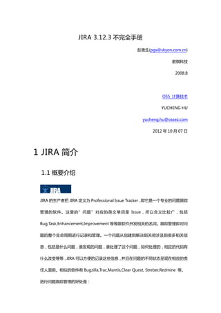 JIRA 3.12.3 不完全手册

                                           彭贵生(pgs@skyon.com.cn)

                                                           诺祺科技

                                                            2008.8




                                                      OSS 计算技术

                                                      YUCHENG HU

                                              yucheng.hu@ossez.com

                                                  2012 年 10 月 07 日




1 JIRA 简介

 1.1 概要介绍



 JIRA 的生产者把 JIRA 定义为 Professional Issue Tracker，即它是一个专业的问题跟踪

 管理的软件。这里的”问题”对应的英文单词是 Issue，所以含义比较广，包括

 Bug,Task,Enhancement,Improvement 等等跟软件开发相关的名词。跟踪管理即对问

 题的整个生命周期进行记录和管理。一个问题从创建到解决到关闭涉及到很多相关信

 息，包括是什么问题，谁发现的问题，谁处理了这个问题，如何处理的，相应的代码有

 什么改变等等，JIRA 可以方便的记录这些信息，并且在问题的不同状态呈现在相应的责

 任人面前。相似的软件有 Bugzilla,Trac,Mantis,Clear Quest, Streber,Redmine 等。

 进行问题跟踪管理的好处是：
 