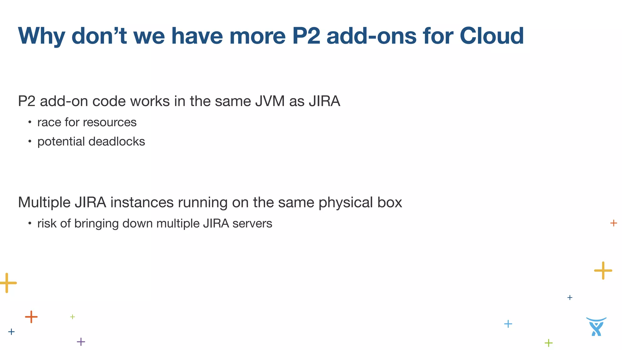 Why don’t we have more P2 add-ons for Cloud 
P2 add-on code works in the same JVM as JIRA 
• race for resources 
• potential deadlocks 
! 
! 
Mu!ltiple JIRA instances running on the same physical box 
• risk of bringing down multiple JIRA servers 
! 
! 
 