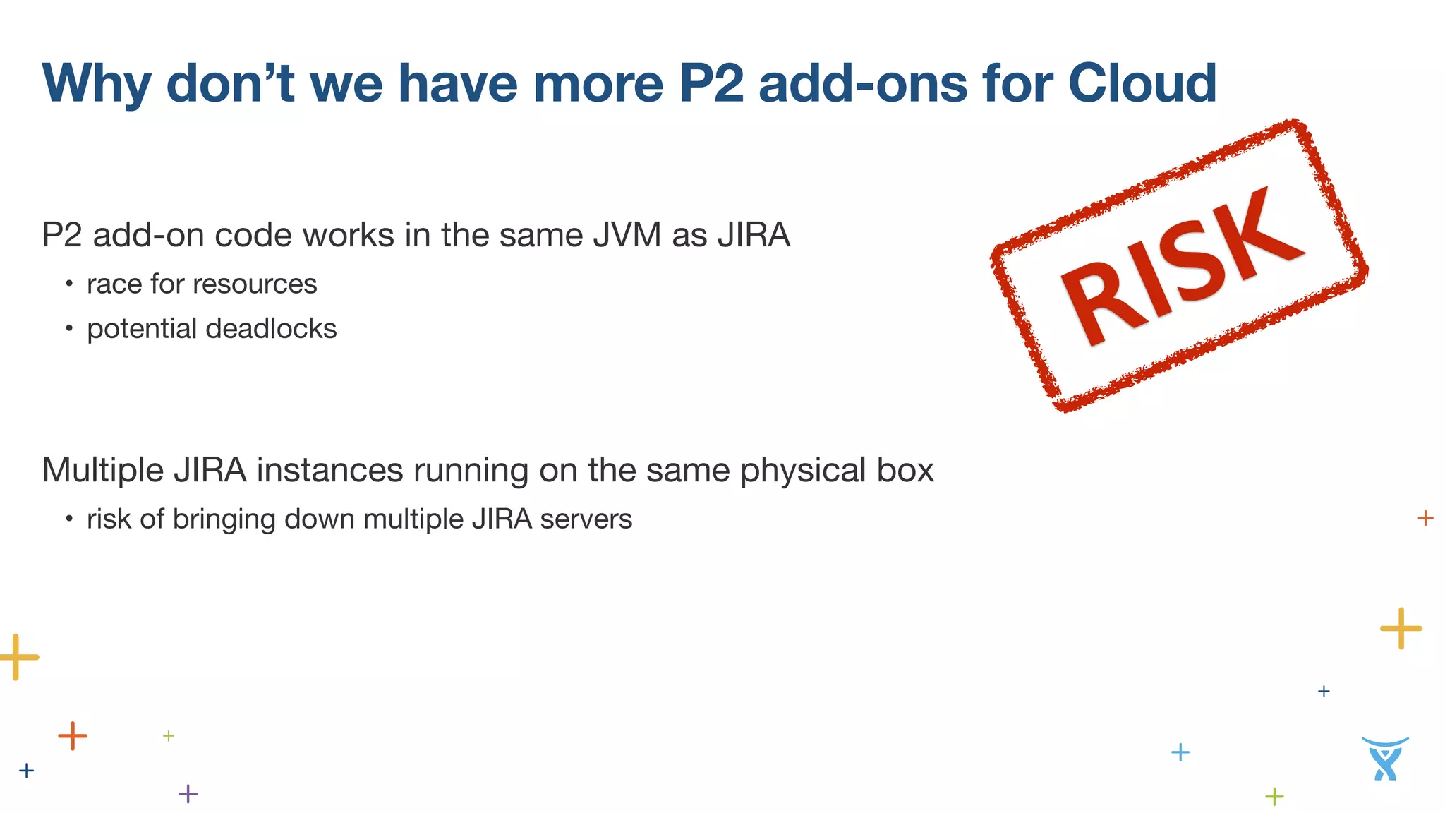 Why don’t we have more P2 add-ons for Cloud 
P2 add-on code works in the same JVM as JIRA 
• race for resources 
• potential deadlocks 
! 
! 
Mu!ltiple JIRA instances running on the same physical box 
• risk of bringing down multiple JIRA servers 
! 
! 
RISK 
 