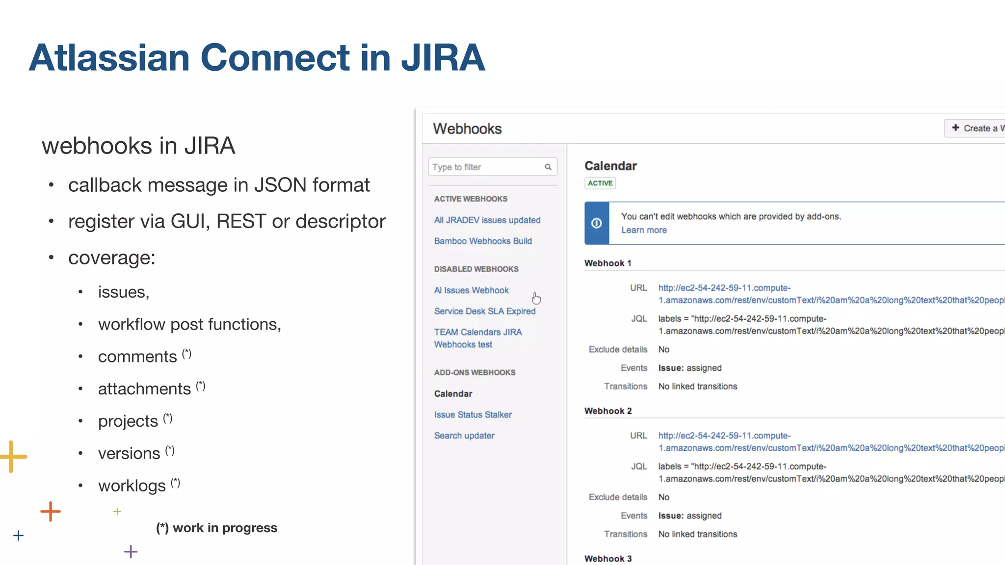 Atlassian Connect in JIRA 
webhooks in JIRA 
• callback message in JSON format 
• register via GUI, REST or descriptor 
• coverage: 
• issues, 
• workflow post functions, 
• comments (*) 
• attachments (*) 
• projects (*) 
• versions (*) 
• worklogs (*) 
! 
! 
(*) work in progress 
 