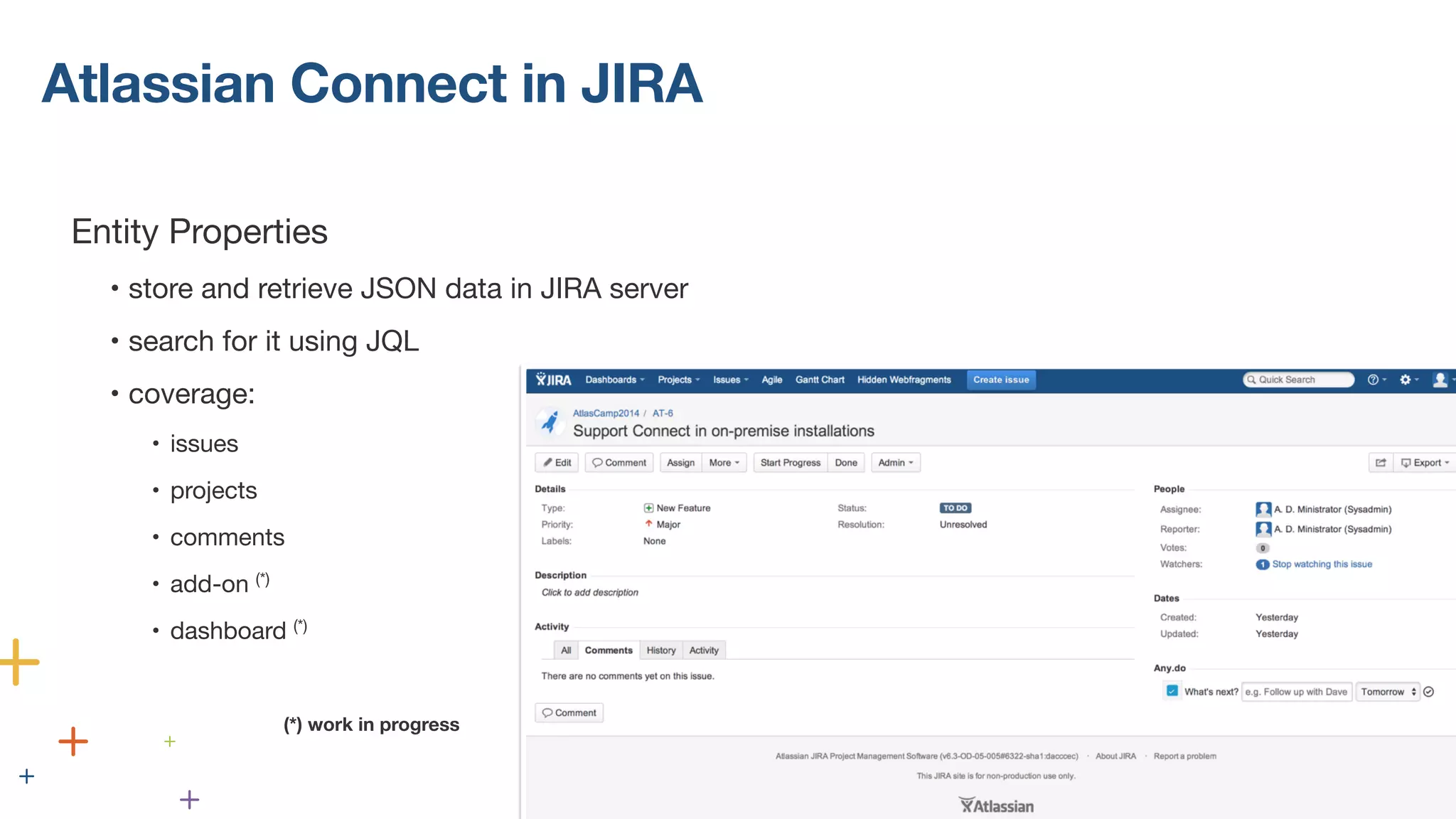 Atlassian Connect in JIRA 
! 
Entity Properties 
• store and retrieve JSON data in JIRA server 
• search for it using JQL 
• coverage: 
• issues 
• projects 
• comments 
• add-on (*) 
• dashboard (*) 
(*) work in progress 
(*) work in progress 
 