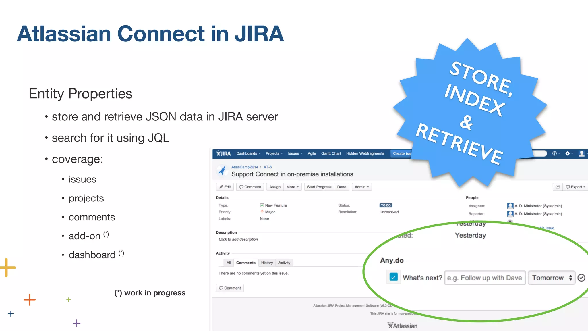 Atlassian Connect in JIRA 
! 
Entity Properties 
• store and retrieve JSON data in JIRA server 
• search for it using JQL 
• coverage: 
• issues 
• projects 
• comments 
• add-on (*) 
• dashboard (*) 
(*) work in progress 
STORE, 
INDEX 
& 
RETRIEVE 
(*) work in progress 
 