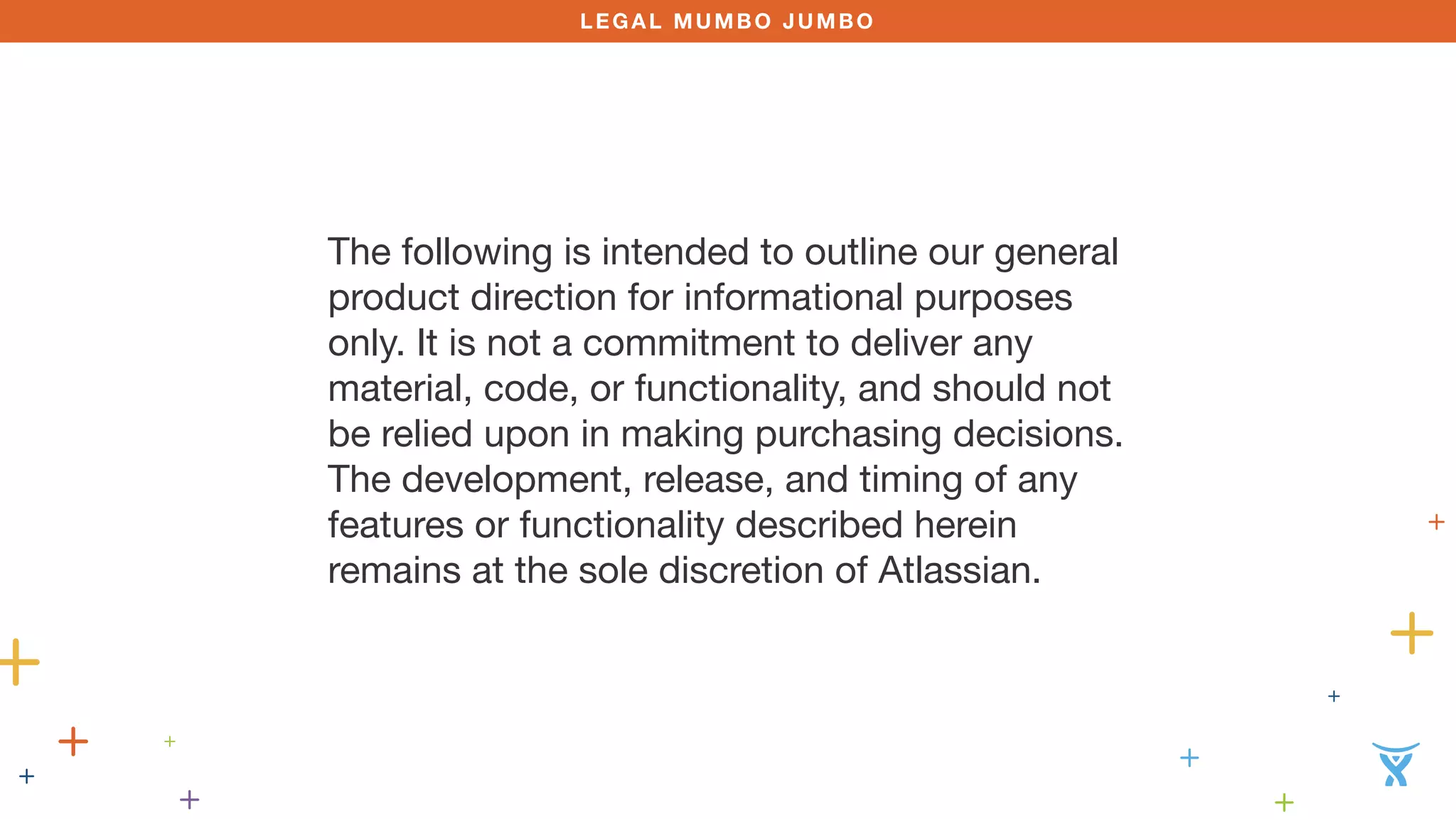 LEGAL MUMBO JUMBO 
The following is intended to outline our general 
product direction for informational purposes 
only. It is not a commitment to deliver any 
material, code, or functionality, and should not 
be relied upon in making purchasing decisions. 
The development, release, and timing of any 
features or functionality described herein 
remains at the sole discretion of Atlassian. 
 