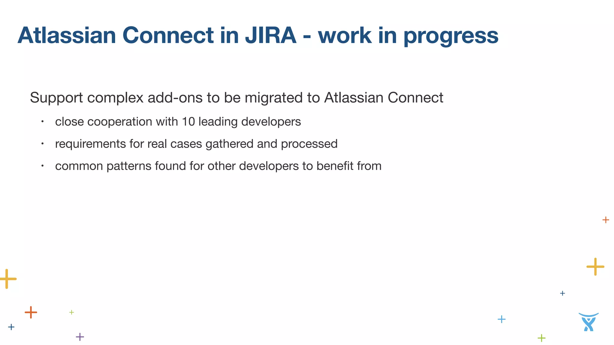 Atlassian Connect in JIRA - work in progress 
! 
Support complex add-ons to be migrated to Atlassian Connect 
• close cooperation with 10 leading developers 
• requirements for real cases gathered and processed 
• common patterns found for other developers to benefit from 
 
