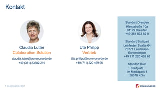© www.communardo.de | Seite 7
Standort Dresden
Kleiststraße 10a
01129 Dresden
+49 351 833 82 0
Standort Stuttgart
Leinfelder Straße 64
70771 Leinfelden-
Echterdingen
+49 711 220 469 61
Standort Köln
XXX Straße XX
XXX Köln
+49 XXX XXXX
Kontakt
Claudia Lutter
Collaboration Solution
claudia.lutter@communardo.de
+49 (351) 83382-210
Ute Philipp
Vertrieb
Ute.philipp@communardo.de
+49 (711) 220 469 66
Standort Dresden
Kleiststraße 10a
01129 Dresden
+49 351 833 82 0
Standort Stuttgart
Leinfelder Straße 64
70771 Leinfelden-
Echterdingen
+49 711 220 469 61
Standort Köln
Startplatz
Im Mediapark 5
50670 Köln
 