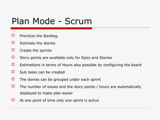 Plan Mode - Scrum
 Prioritize the Backlog.
 Estimate the stories
 Create the sprints
 Story points are available only for Epics and Stories
 Estimations in terms of Hours also possible by configuring the board
 Sub tasks can be created
 The stories can be grouped under each sprint
 The number of issues and the story points / hours are automatically
displayed to make plan easier
 At one point of time only one sprint is active
 