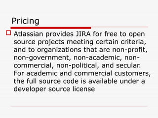 Pricing
 Atlassian provides JIRA for free to open
source projects meeting certain criteria,
and to organizations that are non-profit,
non-government, non-academic, non-
commercial, non-political, and secular.
For academic and commercial customers,
the full source code is available under a
developer source license
 