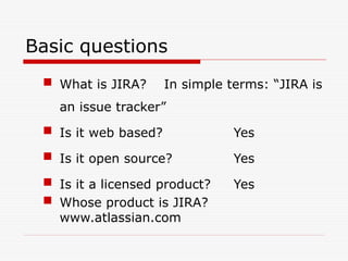 Basic questions
 What is JIRA? In simple terms: “JIRA is
an issue tracker”
 Is it web based? Yes
 Is it open source? Yes
 Is it a licensed product? Yes
 Whose product is JIRA?
www.atlassian.com
 
