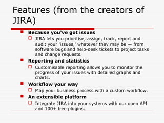 Features (from the creators of
JIRA)
 Because you've got issues
 JIRA lets you prioritise, assign, track, report and
audit your 'issues,' whatever they may be — from
software bugs and help-desk tickets to project tasks
and change requests.
 Reporting and statistics
 Customisable reporting allows you to monitor the
progress of your issues with detailed graphs and
charts.
 Workflow your way
 Map your business process with a custom workflow.
 An extensible platform
 Integrate JIRA into your systems with our open API
and 100+ free plugins.
 