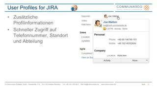 User Profiles for JIRA 
• Zusätzliche 
Profilinformationen 
• Schneller Zugriff auf 
Telefonnummer, Standort 
und Abteilung 
© Communardo Software GmbH · Kleiststraße 10 a · D-01129 Dresden/Germany · Fon +49 (351) 833 82-0 · Mail info@communardo.de · www.communardo.de Seite 
14 
 